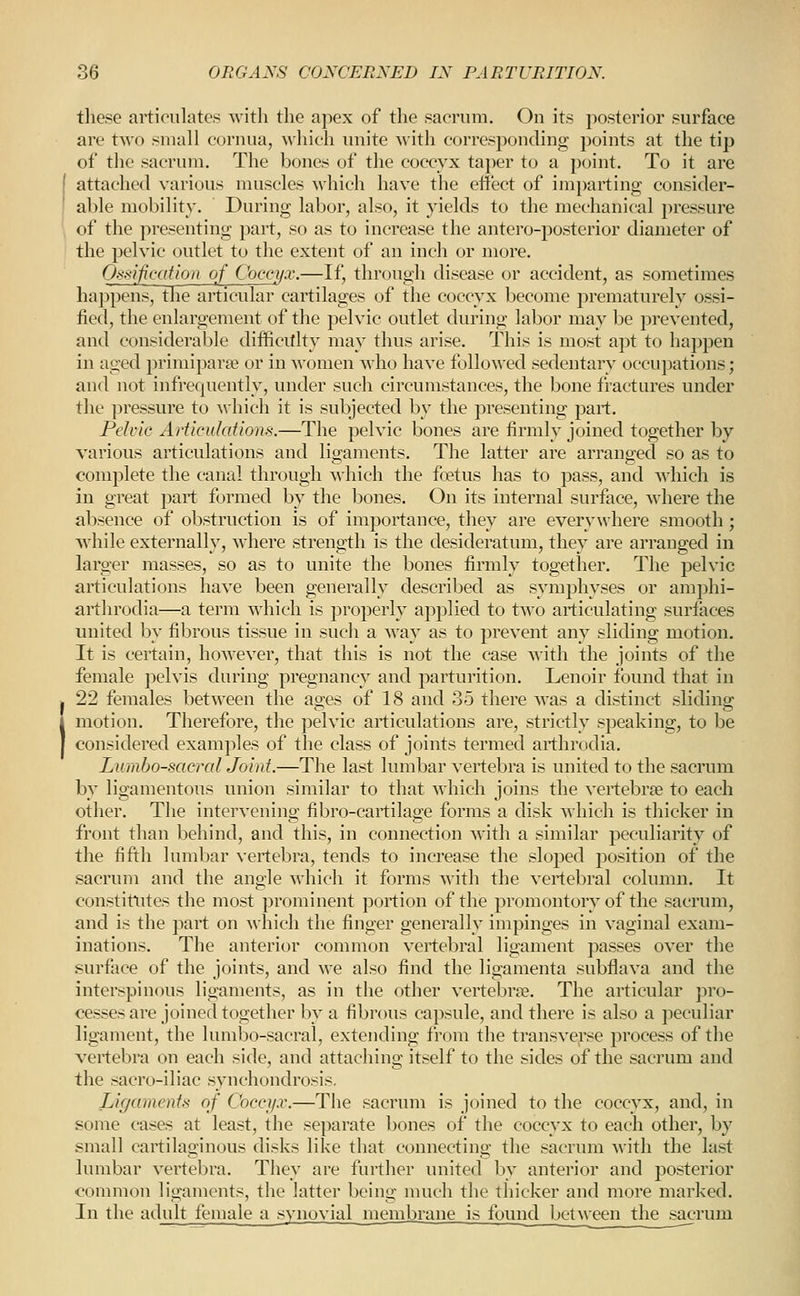 tliese articulates with the apex of tlie sacrum. On its posterior surface are two small cornua, which unite with correspondino; j)oints at the tip of the sacrum. The bones of the coccyx taper to a point. To it are I attached various muscles which have the effect of imparting consider- able mobility. During labor, also, it yields to the mechanical pressure of the presenting part, so as to increase the antero-posterior diameter of the pelvic outlet to the extent of an inch or more. Ossificdfion of Coccyx.—If, through disease or accident, as sometimes happens, the articular cartilages of the coccyx become prematurely ossi- fied, the enlargement of the pelvic outlet during labor may be prevented, and considerable difficitlty may thus arise. This is most apt to happen in aged primiparse or in women who have followed sedentary occupations; and not infrequently, under such circumstances, the bone fractures under the pressure to \vhich it is subjected by the presenting part. Pelvic Articulations.—The pelvic bones are firmly joined together by various articulations and ligaments. The latter are arranged so as to complete the canal through which the foetus has to pass, and which is in great part formed by the bones. On its internal surface, wdiere the absence of obstruction is of importance, they are everywhere smooth; while externally, where strength is the desideratum, they are arranged in larger masses, so as to unite the bones firmly together. The pelvic articulations have been generally described as symphyses or amphi- arthrodia—a term which is properly applied to tAvo articulating surfaces united by fibrous tissue in such a way as to prevent any sliding motion. It is certain, however, that this is not the case with the joints of the female pelvis during pregnancy and parturition. Lenoir found that in . 22 females between the ages of 18 and 35 there was a distinct sliding (motion. Therefore, the pelvic articulations are, strictly speaking, to be considered examples of the class of joints termed arthrodia. Lumbosacral Joint.—The last lumbar vertebra is united to the sacrum by ligamentous union similar to that which joins the vertebrae to each other. The intervening fibro-cartilage forms a disk Avhich is thicker in front than behind, and this, in connection with a similar peculiarity of the fifth lumbar vertebra, tends to increase the sloped position of the sacrum and the angle which it forms with the vertebral column. It constitutes the most prominent portion of the promontory of the sacrum, and is the part on which the finger generally impinges in vaginal exam- inations. The anterior common vertebral ligament passes over the surface of the joints, and we also find the ligamenta subflava and the interspinous ligaments, as in the other vertebrae. The articular pro- cesses are joined together by a fibrous capsule, and there is also a peculiar ligament, the lumbo-sacral, extending from the transverse process of the vertebra on each side, and attaching itself to the sides of the sacrum and the sacro-iliac synchondrosis. Ligaments of Coccyx.—The sacrum is joined to the coccyx, and, in some cases at least, the separate bones of the coccyx to each other, by small cartilaginous disks like that connecting the sacrum with the last lumbar vertebra. They are further united by anterior and posterior common ligaments, the latter being much the thicker and more marked. In the adult female a svnovial membrane is found between the sacrum