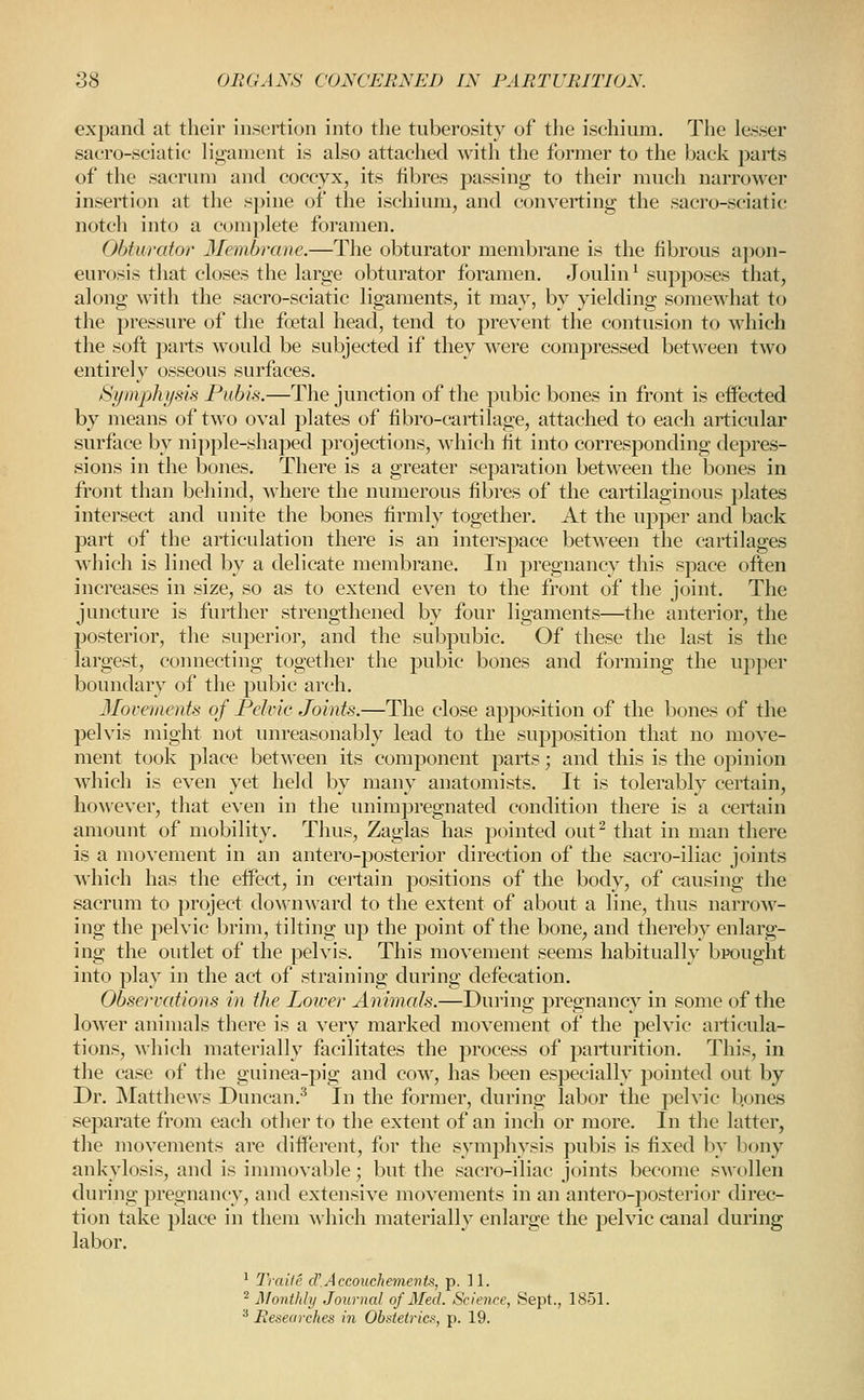 expand at their insertion into the tuberosity of tlie ischium. The lesser sacro-soiatie lii>anient is also attached with the former to the back parts of the sacrum and coccyx, its fibres passing to their much narrower insertion at the spine of the ischium, and conyerting the sacro-sciatic notch into a complete foramen. Obturator 3Iembrane.—The obturator membrane is the fibrous apon- eurosis that closes the large obturator foramen. Joulin ^ supposes that, along with the sacro-sciatic ligaments, it may, by yielding somewhat to the pressure of the foetal head, tend to prevent the contusion to which the soft parts would be subjected if they were compressed between two entirely osseous surfaces. Symphysis Pubis.—The junction of the pubic bones in front is eflPected by means of two oyal plates of fibro-cartilage, attached to each articular surface by nipple-shaped projections, which fit into corresponding depres- sions in the bones. There is a greater separation between the bones in front than behind, where the numerous fibres of the cartilaginous plates intersect and unite the bones firmly together. At the upper and back part of the articulation there is an interspace between the cartilages which is lined by a delicate membrane. In pregnancy this space often increases in size, so as to extend even to the front of the joint. The juncture is further strengthened by four ligaments—the anterior, the posterior, the superior, and the subpubic. Of these the last is the largest, connecting together the pubic bones and forming the upper boundary of the pubic arch. Movements of Pelvic Joints.—The close apposition of the bones of the pelyis might not unreasonably lead to the supposition that no move- ment took place between its component parts; and this is the opinion which is even yet held by many anatomists. It is tolerably certain, ho\\ever, that even in the unimpregnated condition there is a certain amount of mobility. Thus, Zaglas has pointed out^ that in man there is a movement in an antero-posterior direction of the sacro-iliac joints which has the eifect, in certain positions of the body, of causing the sacrum to jiroject downward to the extent of about a line, thus narroAv- ing the pelvic brim, tilting up the point of the bone, and thereby enlarg- ing the outlet of the pelvis. This movement seems habitually bpought into play in the act of straining during defecation. Observations in the Lower Animals.—During pregnancy in some of the lower animals there is a very marked movement of the pelvic articula- tions, which materially facilitates the process of parturition. This, in the case of the guinea-pig and cow, has been especially pointed out by Dr. JSlatthews Duncan.^ In the former, during labor the pelvic b.ones separate from each other to the extent of an inch or more. In the latter, the movements are different, for the symphysis pubis is fixed by bony ankylosis, and is innnovable; but the sacro-iliac joints become swollen during pregnancy, and extensive movements in an antero-posterior direc- tion take place in them which materially enlarge the pelvic canal during labor. ' IVnile d'Accouchevievts, p. 11. ^ A/ontlily Journal of Med. Science, Sept., 1851. * Researches in Obstetrics, p. 19.