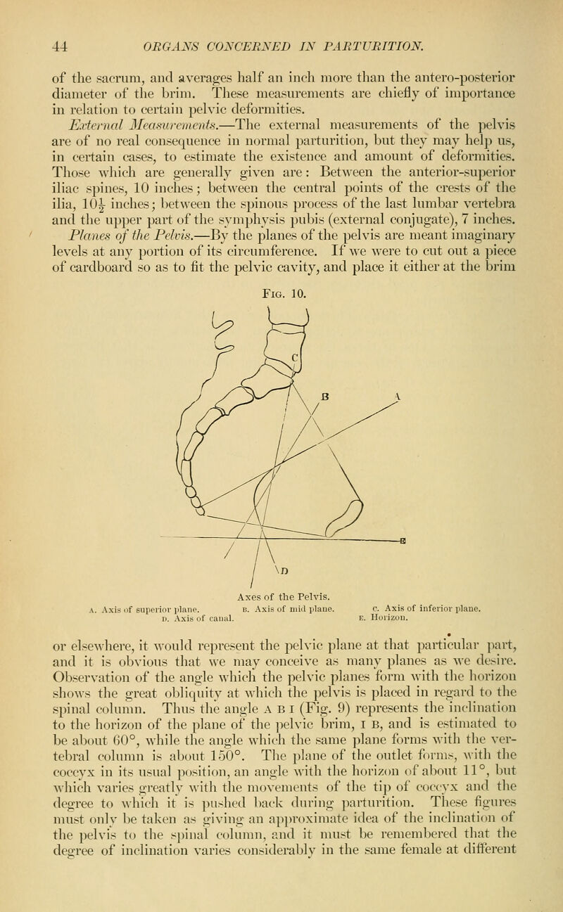 of the sacrum, and averages half an inch more than the antero-posterior diameter of the brim. These measurements are chiefly of importance in relation to certain pelvic deformities. External Measurements.—The external measurements of the pelvis are of no real consequence in normal parturition, but they may help us, in certain cases, to estimate the existence and amount of deformities. Those which are generally given are: Between the anterior-superior iliac spines, 10 inches; between the central points of the crests of the ilia, 10^ inches; between the spinous process of the last lumbar vertebra and the up})er part of the symphysis pubis (external conjugate), 7 inches. Planes of the Pelvis.—By the planes of the pelvis are meant imaginary levels at any portion of its circumference. If we were to cut out a piece of cardboard so as to fit the pelvic cavity, and place it either at the brim Fig. 10. Axes of the Pelvis. A. .\xis of superior plane. b. Axis of niiil ijlatie. c. Axis of inferior plane. D. Axis of canal. e. Horizon. or elsewhere, it would represent the pelvic plane at that particular part, and it is obvious that we may conceive as many planes as we desire. Observation of the angle which the pelvic planes form with the horizon .shows the great obliquity at M'hich the pelvis is placed in regard to the spinal column. Thus the angle a B i (Fig. 9) represents the inclination to the horizon of the plane of the pelvic brim, i B, and is estimated to be about 60°, while the angle which the same plane forms with the ver- tebral column is about 150°. The plane of the outlet forms, with the coccyx in its usual position, an angle with the horizcm of about 11°, but which varies greatly with the movements of the tip of coccyx and the degree to which it is ]-)Ushed l)ack during parturition. These figures nuist onlv be taken as giving an approximate idea of the inclination of the pelvis to the s])inal column, and it nnist be remembered that the degree of inclination varies considerably in the same female at different