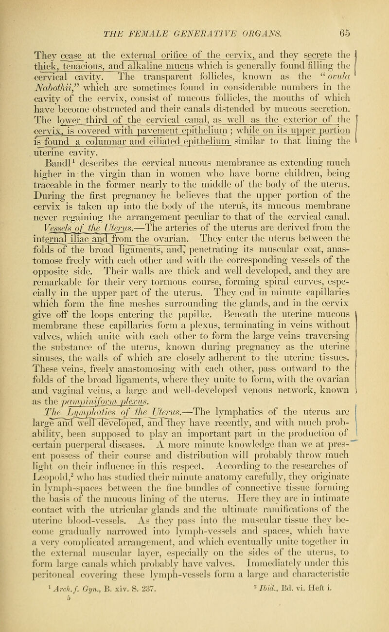 They cease at the external orifice of the cervix, and they secrete the thick, tenacious, and alkaUne mucus which is generally found filling the cervical cavity. The transparent follicles, known as the '^ ovula Nabothii,'' w^hich are sometimes found in considerable numbers in the cavity of the cervix, consist of mucous follicles, the mouths of which have become obstructed and their canals distended by mucous secretion. The lower third of the cervical canal, as well as the exterior of the cervix, is covered with pavement epithelium; while on its upper portion is found a columnar and ciliated epithelium similar to that lining the uterine cavity. Bandl^ describes the cervical mucous membrance as extending much higher in the virgin than in women who have borne children, being traceable in the former nearly to the middle of the body of the uterus. During the first pregnancy he believes that the upper portion of the cervix is taken up into the body of the uterus, its mucous membrane never regaining the arrangement peculiar to that of the cervical canal. Vesseh^a[_JheUteriis.—The arteries of the uterus are derived from the intCTualillacanH'n'om ^^ ovarian. They enter the uterus between the folds of the broad ligaiuents^ and, penetrating its muscular coat, anas- tomose freely with each other and with the corresponding vessels of the opposite side. Their walls are thick and well developed, and they are remarkable for their very tortuous course, forming spiral curves, espe- cially in the upper part of the uterus. They end in minute capillaries which form the fine meshes surrounding the glands, and in the cervix give oif the loops entering the papillae. Beneath the uterine mucous membrane these capillaries form a plexus, terminating in veins without valves, which unite with each other to form the large veins traversing the substance of the uterus, known during pregnancy as the uterine sinuses, the walls of which are closely adherent to the uterine tissues. These veins, freely anastomosing with each other, pass outward to the folds of the broad ligaments, where they unite to form, with the ovarian and vaginal veins, a large and well-developed vejious network, known as the pampimfgrm plexus. ThelA^nj)Im^^ Uterus.—The lymphatics of the uterus are large'anHwelTTIevelopecr, ancTtliey have recently, and with much prob- ability, been supposed to play an important part in the production of certain puerperal diseases. A more minute knowledge than we at pres- ent possess of their course and distribution will probably throw much light on their influence in this respect. According to the researches of Leopold,^ who has studied their minute anatomy carefully, they originate in lymph-spaces between the fine bundles of connective tissue forming the l^sis of the mucous lining of the uterus. Here they are in intimate contact witli the utricular glands and the ultimate ramifications of the uterine l>lood-vessels. As they pass into tlie nmscular tissue tlicy be- come gradually narrowed into lymph-vessels and sjjaces, which have a very com])licated arrangement, and which eventually unite togetlier in the external muscular layer, especially on the sides of the uterus, to form large canals whi(;h probably have valves. Inmiediately under this ])eriton('al cov(-'ring these lymph-vessels foi-m a large; and t^hai'acteristic ' ArrJi.f. rjyn., V,. xiv. S. 2:57. = Il'i'l., 15(1. vi. Heft i.