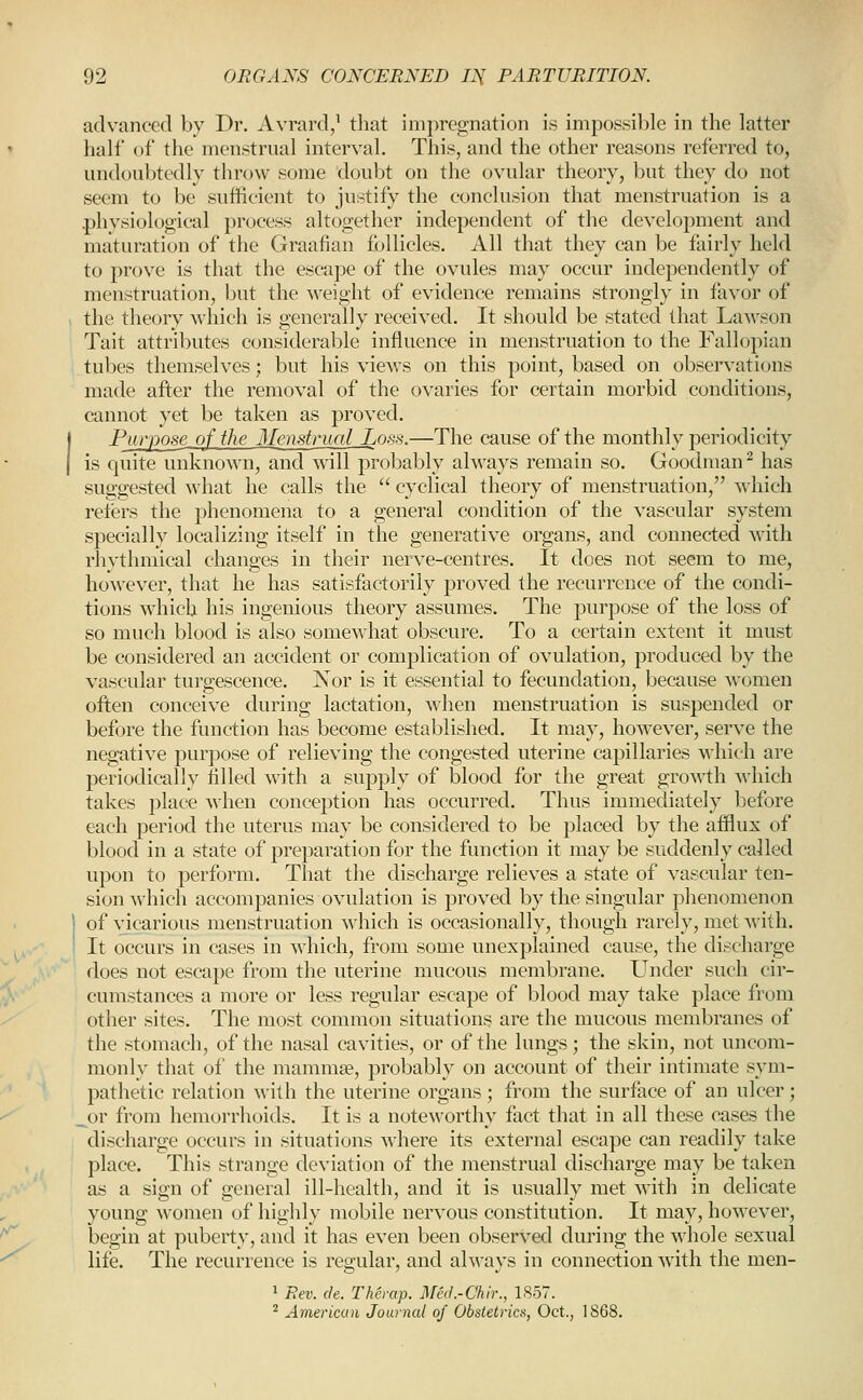 advanced by Dr. Avrard/ that impregnation is impossible in the latter half of the menstrual interval. This, and the other reasons referred to, undoubtedly throw some doubt on the ovular theory, but they do not seem to be sufficient to justify the conclusion that menstruation is a phvsiological process altogether independent of the development and maturation of the Graafian follicles. All that they can be fairly held to prove is that the escape of the ovules may occur independently of menstruation, but the weight of evidence remains strongly in favor of the theory which is generally received. It should be stated that Lawson Tait attributes considerable influence in menstruation to the Fallopian tubes themselves; but his views on this point, based on observations made after the removal of the ovaries for certain morbid conditions, cannot yet be taken as proved. Purpose of the Menstrual Loss.—The cause of the monthly periodicity is quite unknown, and will probably always remain so. Goodman ^ has suggested what he calls the  cyclical theory of menstruation, which relers the phenomena to a general condition of the vascular system specially localizing itself in the generative organs, and connected with rhythmical changes in their nerve-centres. It does not seem to me, however, that he has satisfactorily proved the recurrence of the condi- tions which his ingenious theory assumes. The purpose of the loss of so much blood is also somewhat obscure. To a certain extent it must be considered an accident or complication of ovulation, produced by the vascular turgescence. Nor is it essential to fecundation, because women often conceive during lactation, when menstruation is suspended or before the function has become established. It may, however, serve the negative purpose of relieving the congested uterine capillaries which are periodically tilled with a supply of blood for the great growth which takes place when conception has occurred. Thus immediately Ijefore each period the uterus may be considered to be placed by the afflux of blood in a state of preparation for the function it may be suddenly called upon to perform. That the discharge relieves a state of vascular ten- sion which accompanies ovulation is proved by the singular phenomenon of vicarious menstruation which is occasionally, though rarely, met with. It occurs in cases in which, from some unexplained cause, the discharge does not escape from the uterine mucous membrane. Under such cir- cumstances a more or less regular escape of blood may take place from other sites. The most common situations are the mucous membranes of the stomach, of the nasal cavities, or of the lungs; the skin, not uncom- monly that of the mammse, probably on account of their intimate sym- pathetic relation with the uterine organs; from the surface of an ulcer; or from hemorrhoids. It is a noteworthy fact that in all these cases the discharge occurs in situations where its external escape can readily take place. This strange deviation of the menstrual discharge may be taken as a sign of general ill-health, and it is usually met with in delicate young women of highly mobile nervous constitution. It may, however, begin at puberty, and it has even been observed during the whole sexual life. The recurrence is regular, and always in connection with the men- 1 Bev. (le. Therap. Med.-Chir., 1S57.