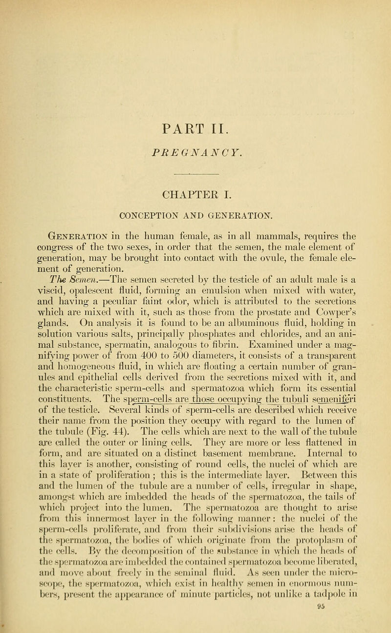 PART 11. PREGNANCY. CHAPTER I. CONCEPTION AND GENEEATION. GENERATioisr in the human female, as in all mammals, requires the congress of the two sexes, in order that the semen, the male element of generation, may be brought into contact with the ovule, the female ele- ment of generation. The Semen.—The semen secreted by the testicle of an adult male is a viscid, opalescent fluid, forming an emulsion when mixed with water, and having a peculiar faint odor, which is attributed to the secretions which are mixed with it, such as those from the prostate and Cowper's glands. On analysis it is found to be an albuminous fluid, holding in solution various salts, principally phosphates and chlorides, and an ani- mal substance, spermatin, analogous to fibrin. Examined under a mag- nifying power of from 400 to 500 diameters, it consists of a transparent and homogeneous fluid, in which are floating a certain number of gran- ules and epithelial cells derived from the secretions mixed with it, and the characteristic sperm-cells and spermatozoa which form its essential constituents. The sperm-cells are those occupying the tubuli semeni^ri of the testicle. Several kinds of sperm-cells are described which receive their name from the position they occupy with regard to the lumen of the tubule (Fig. 44). The cells which are next to the wall of the tubule are called the outer or lining cells. They are more or less flattened in form, and are situated on a distinct basement membrane. Internal to this layer is another, consisting of round cells, the nuclei of which are in a state of proliferation ; this is the intermediate layer. Between this and the lumen of the tubule are a number of cells, irregular in shape, amongst which are imbedded the heads of the spermatozoa, the tails of which ])roject into the lumen. The spermatozoa are thought to arise from this innermost layer in the following manner: the nuclei of the sperm-cells proliferate, and from their subdivisions arise the heads of the s])ermatozoa, the bodies of which originate from the ])r()to])lasm of th(? cells. Bv the d(;f'oniposition of the 5ul)sl;ui('c in wliicli tlic heads of the spermatozoa are imbedded the contained s[)erniatozoa become liberated, and move about freely in the seminal fluid. As seen under the micro- scope, the spermatozoa, which exist in healthy semen in enormons num- bers, present the appearance of minute particles, not unlike a tadpole in