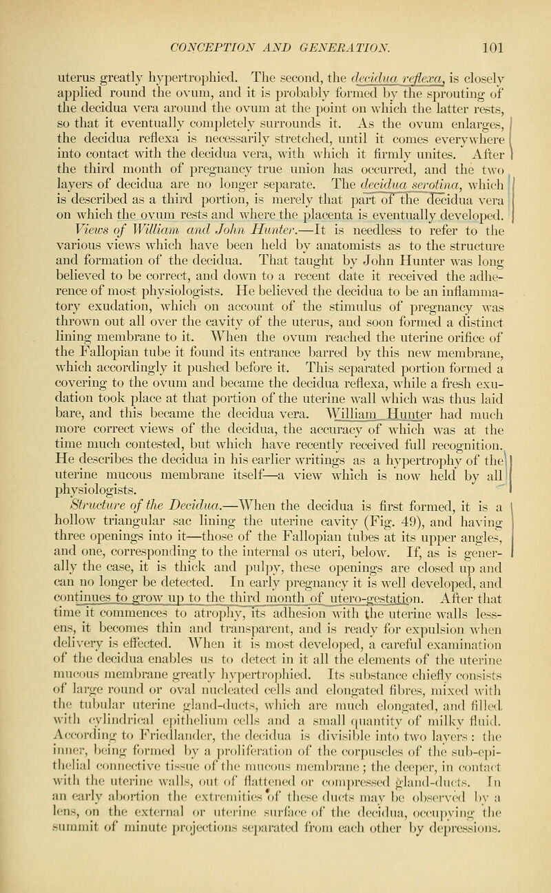 uterus greatly hypertrophied. The second, the decidua reflexa, is closely applied round the ovum, and it is probably formed by the sprouting of the decidua vera around the ovum at the point on which the latter rests, so that it eventually completely surrounds it. As the ovum enlarges, the decidua reflexa is necessarily stretched, until it comes everywhere into contact with the decidua vera, wath which it firmly unites. After the third month of pregnancy true union has occurred, and the two layers of decidua are no longer separate. The decidua serotina, which is described as a third portion, is merely that part of the decidua vera on which the ovum rests and where the placenta is eventually developed. Vietvs of William and John Hunter.—It is needless to refer to the various views which have been held by anatomists as to the structure and formation of the decidua. That taught by John Hunter was long believed to be correct, and down to a recent date it received the adhe- rence of most physiologists. He believed the decidua to be an inflamma- tory exudation, which on account of the stimulus of pregnancy was thrown out all over the cavity of the uterus, and soon formed a distinct lining membrane to it. When the ovum reached the uterine orifice of the Fallopian tube it found its entrance barred by this new membrane, which accordingly it pushed before it. This separated portion formed a covering to the ovum and became the decidua reflexa, while a fresh exu- dation took place at that portion of the uterine wall which was thus laid bare, and this became the decidua vera. Williani_Hunter had much more correct views of the decidua, the accuracy of which was at the time much contested, but which have recently received full recognition. He describes the decidua in his earlier writings as a hypertrophy of the] uterine mucous membrane itself—a view which is now held by all! physiologists. Structure of the Decidua.—When the decidua is first formed, it is a hollow triangular sac lining the uterine cavity (Fig. 49), and having three openings into it—those of the Fallopian tubes at its upper angles, and one, corresponding to the internal os uteri, below. If, as is gener- ally the case, it is thick and pulpy, these openings are closed up and can no longer be detected. In early pregnancy it is well developed, and continues to grow up to the third month of utero-gestation. After that time it commences to atrophy, its adhesion with the uterine walls less- ens, it becomes thin and transparent, and is ready for expulsion when delivery is effected. When it is most developed, a careful examination of the decidua enables us to detect in it all the elements of the uterine mucous membrane greatly hypertrophied. Its substance chiefly consists of large round or oval nucleated cells and elongated fibres, mixed with the tubular uterine gland-ducts, which are much elongated, and filled with cylindrical epithelium cells and a small (jnantity of milkv fluid. According to Friedlander, the decidua is divisible into two layers : the iiiiier, being formed by a prolifi'ration of the corpuscles of the sub-cpi- tlielial connective tissue of the mucous membrane; the deeper, in contact with the uterine walls, out of flattened or compressed j^land-ducts. In an early abortion the extremities of these ducts may be observed by a lens, on the external or uterine surface of the decidua, occujwing the summit of minute projections sei)arated from each other by depressions.