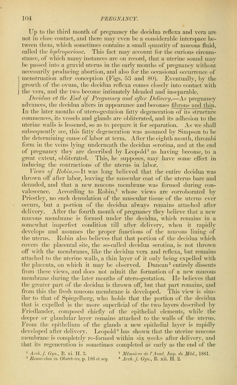Up to the third month of pregnancy the deoiclua reflexa and vera are not in close contact, and there may even be a considerable interspace be- tween them, which sometimes contains a small quantity of mucous fluid, called the Iii/drojjer-ione. This fact may account for the curious circum- stance, of \\hich many instances are on record, that a uterine sound may be passed into a gravid uterus in the early months of pregnancy without necessarily producing abortion, and also lor the occasional occurrence of menstruation after concej^tion (Figs. 53 and 80). Eventually, by the groM-th of the ovum, the decidua reflexa comes closely into contact with the vera, and the two become intimately blended and inseparable. Decidua at the Mid of Pregnancy and after Delivery.—As pregnancy advances, the decidua alters in appearance and becomes fibrous and thin. In the later months of utero-gestation fatty degeneration of its structure commences, its vessels and glands are obliterated, and its adhesion to the uterine walls is lessened, so as to prepare it for separation. As we shall subsequently see, this fatty degeneration was assumed by Simpson to be the determining cause of labor at term. After the eighth month, thrombi form in the veins lying underneath the decidua serotina, and at the end of pregnancy they are described by LeopokP as having become, to a great extent, obliterated. This, he supposes, may have some effect in inducing the contractions of the uterus in labor. Views of Robin.—It was long believed that the entire decidua was thrown off after labor, leaving the muscular coat of the uterus bare and denuded, and that a new mucous membrane was formed during con- valescence. According to Robin,^ whose views are corroborated by Priestley, no such denudation of the muscular tissue of the uterus ever occurs, but a portion of the decidua always remains attached after delivery. After the fourth month of pregnancy they believe that a new raucous membrane is formed under the decidua, which remains in a somewhat imperfect condition till after delivery, when it rapidly develops and assumes the proper functions of the mucous lining of the uterus. Robin also believes that that portion of the decidua Avhich covers the placental site, the so-called decidua serotina, is not thrown off with the membranes, like the decidua vera and reflexa, but remains attached to the uterine walls, a thin layer of it only being expelled with the placenta, on which it may be observed. Duncan^ entirely dissents from these views, and does not admit the formation of a new mucous membrane durino; the later months of utero-ffestation. He believes that the greater part of the decidua is thrown off, but that part remains, and from this the fresh mucous membrane is developed. This view is sim- ilar to that of Spiegelberg, who holds that the portion of the decidua that is expelled is the more superficial of the two layers described by Friedlander, composed chiefly of the epithelial elements, ^\\\\\Q the deeper or glandular layer remains attached to the walls of the uterus. From the epithelium of the glands a new epithelial layer is rapidly developed after delivery. LeopokP has shown that the uterine mucous membrane is completely re-formed within six weeks after delivery, and that its regeneration is sometimes completed as early as the end of the 1 Arcb.f. Gyn., B. xi. H. 3. = jfemoirea de I'Acad. Imp. dc Med., 1861. '^ Beseurches in Obnteirics, p. 186 et seq. * Arch. /. Gyn., B. xii. H. 2.