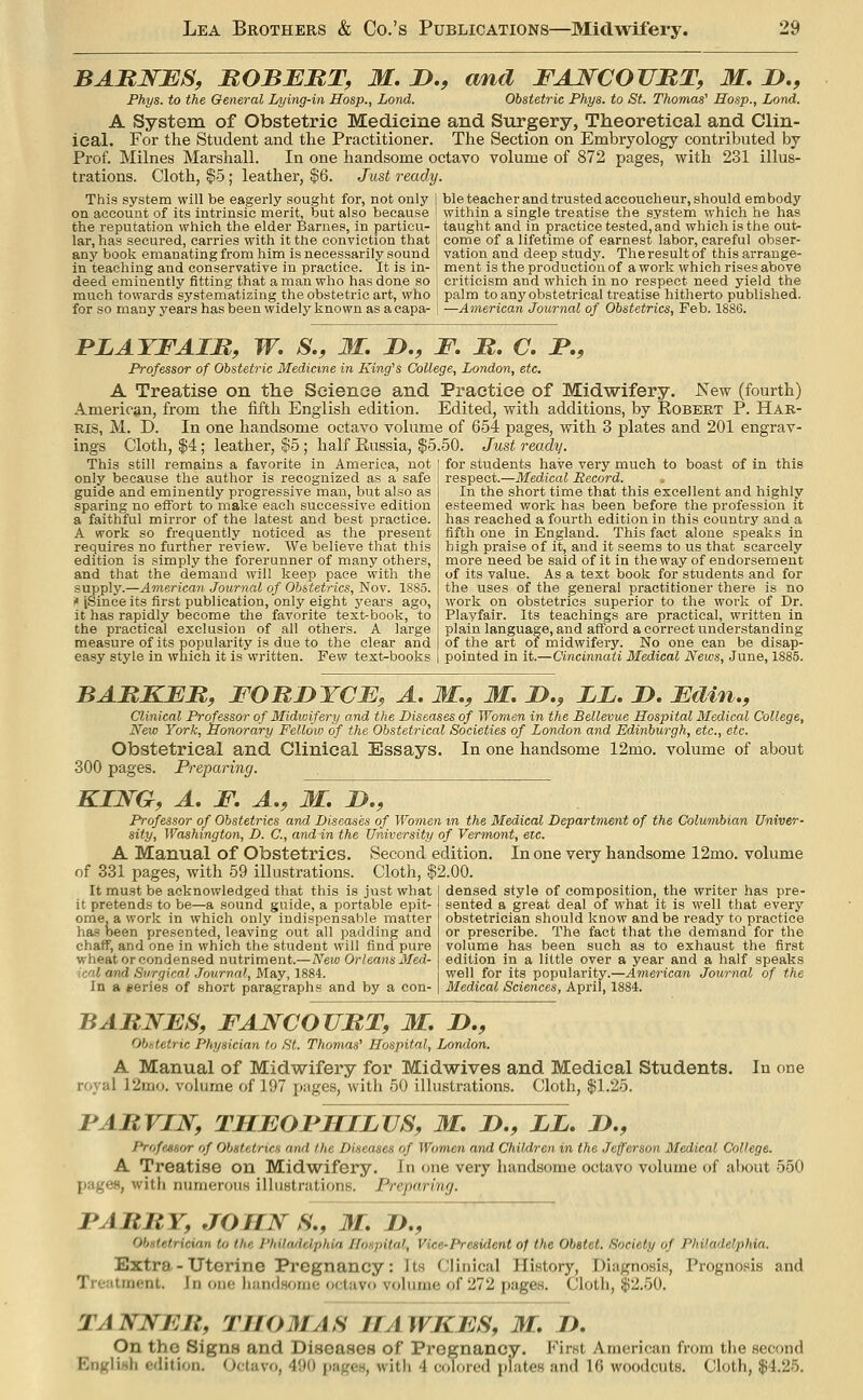 BARNBS, MOBBUT, M. D., cmd FAWCOUBT, M. D,, Phys. to the General Lying-in Hosp., Lond. Obstetric Phys. to St. Thomas' Hasp., Land. A System of Obstetric Medicine and Surgery, Theoretical and Clin- ical. For the Student and the Practitioner. The Section on Embryology contributed by Prof. Milnes Marshall. In one handsome octavo volume of 872 pages, with 231 illus- trations. Cloth, ^5; leather, $6. Just ready. This system will be eagerly sought for, not only ] ble teacher and trusted accoucheur, should embody on account of its intrinsic merit, but also because ■ within a single treatise the system which he has the reputation which the elder Barnes, in particu- taught and in practice tested, and which is the out- lar, has secured, carries with it the conviction that : come of a lifetime of earnest labor, careful obser- any book emanating from him is necessarily sound j vation and deep study. The result of this arrange- in teaching and conservative in practice. It is in- | ment is the production of a work which rises above deed eminently fitting that a man who has done so criticism and which in no respect need yield the much towards systematizing the obstetric art, who ! palm to any obstetrical treatise hitherto published, for so many years has been widely known as a eapa- j —American Journal of Obstetrics, Feb. 1886. PLATFAIM, W. S., M. D., F. JS. C. F,, Professor of Obstetric Medicine in King's College, London, etc, A Treatise on the Science and Practice of Midwifery. New (fourth) American, from the fifth English edition. Edited, with additions, by Robert P. Har- ris, M. D. In one handsome octavo volume of 654 pages, with 3 plates and 201 engrav- ings Cloth, $4; leather, $5; half Russia, $5.50. Just ready. This still remains a favorite in America, not only because the author is recognized as a safe guide and eminently progressive man, but also as sparing no effort to make each successive edition a faithful mirror of the latest and best practice. A work so frequently noticed as the present requires no further review. We believe that this edition is simply the forerunner of many others, and that the demand will keep pace with the supply.—America?}- Journal of Obstetrics, Nov. 1885. i« jSinee its first publication, only eight j'ears ago, it has rapidly become the favorite text-book, to the practical exclusion of all others. A for students have very much to boast of in this respect.—Medical Record. In the short time that this excellent and highly esteemed work has been before the profession it has reached a fourth edition in this country and a fifth one in England. This fact alone speaks in high praise of it, and it seems to us that scarcely more need be said of it in the way of endorsement of its value. As a text book for students and for the uses of the general practitioner there is no work on obstetrics superior to the work of Dr. Playfair. Its teachings are practical, written in plain language, and afford a correct understanding of the art of midwifery. No one can be disap- pointed in it.—Cincinnati Medical News, June, 1885. D. Fdin.f Clinical Professor of Midwifery and the Diseases of Women in the Bellevue Hospital Medical College, New York, Honorary Fellow of the Obstetrical Societies of London and Edinburgh, etc., etc. Obstetrical and Clinical Essays. In one handsome 12mo. volume of about 300 pages. Preparing. KING, A, F. A., M. If., Professor of Obstetrics and Diseases of Women m the Medical Department of the Columbian Univer- sity, Washington, D. C, and in the University of Vermont, etc. A Manual of Obstetrics. Second edition. In one very handsome 12mo. volume of 331 pages, with 59 ilhistrations. Cloth, $2.00. It must be acknowledged that this is just what it pretends to be—a sound guide, a portable epit- ome, a work in which only indispensable matter ha-s oeen presented, leaving out all padding and chaff, and one in which the student will find pure wheat or condensed nutriment.—New Orleans Med- ical and S'irgical .Journal, May, 1884. In a eeries of short paragraphs and by a con- measure of its popularity is due to the clear and of the art of midwifery, easy style in which it is written. Few text-books pointed in it.—Cincinnati BABKFIt, FOnnYCE, A, M., M. JD., 11, Clinical Professor of Midwifery and the Diseases of Women in the Bellevu New York, Honorary Fellow of the Obstetrical Societies of London and 1 Obatfttrica.l and Clininm.l Rssavs. In one handsome 15 densed style of composition, the writer has pre- sented a great deal of what it is well that every obstetrician should know and be ready to practice or prescribe. The fact that the demand for the volume has been such as to exhaust the first edition in a little over a year and a half speaks well for its popularity.—American Journal of the Medical Sciences, April, 1884. BABNFS, FAWCOUBT, M. D,, Obstetric Physician to St. Thomas' Hospital, London. A Manual of Midwifery for Midwives and Medical Students. In one royal 12mo. volume of 197 pages, with 50 illustrations. Cloth, $1.25. FABVIN, THEOFSILVS, M. J>., LL, J)., ProfcHsor of Obstetrics awl the Diseases of Women and Children in the Jefferson Medical College. A Treatise on Midwifery. In one very handsome octavo volume of about 550 pages, with numercnis illustrations. Preparing. FABBY, JOHN S., M. IJ., Obnt.etricinn to lite I'hilrulclphia Hospital, Vice-President of the Obstet. Society of Philadelphia. Extra - Uterine Pregnancy: Its (Jlinical History, Diagnosis, Prognosis and Treatment. In oik; liandsoriie octavo volume of 272 pages. Cloth, $2.50. TANNFB, THOMAS IIAWKFS, M, I), On the Signs and Diseases of Pregnancy. First American fnjm the second English edition. (Jctavo, 490 pages, with 4 colored plates and 16 woodcuts. Cloth, $4.25.