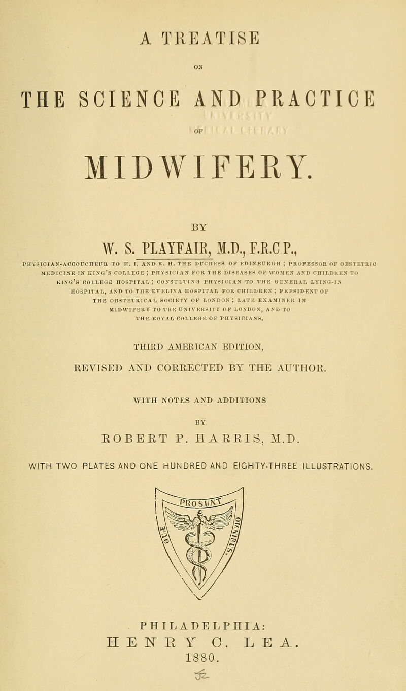 A TREATISE THE SCIENCE AND PRACTICE MIDWIFERY. BY W. S. PLAYFAIR, M.D., F.R.C P., PHVSrCrAN-ACCOUCHEUB TO H. I. AND R. H. THE DCCHKSS OP EDINBURGH ; PROFESSOR OF OBSTETRIC MEDICINE IN kino's COLLEGE; PHYSICIAN FOR THE DISEASES OFWOME.V AND CHILDKEN TO kino's COLLEGE HOSPITAL; CONSULTING PHYSICIAN TO THE GENERAL LYINQ-IN HOSPITAL, AND TO THE EVELINA HOSPITAL FOR CHILDREN ; PRESIDENT OF THE OBSTETRICAL SOCIEIY OF LONDON; LATE EXAMINER IN MIDWIFERY TO THK UNIVEHSITY OF LONDON, AND TO THE ROYAL COLLEGE OF PHYSICIANS. THIRD AMERICAN EDITION, REVISED AND CORRECTED BY THE AUTHOR. WITH NOTES AND ADDITIONS BY ROBERT P. HARRIS, M.D. WITH TWO PLATES AND ONE HUNDRED AND EIGHTY-THREE ILLUSTRATIONS. PHILADELPHIA; H E E E Y O. L E i^. 1880.