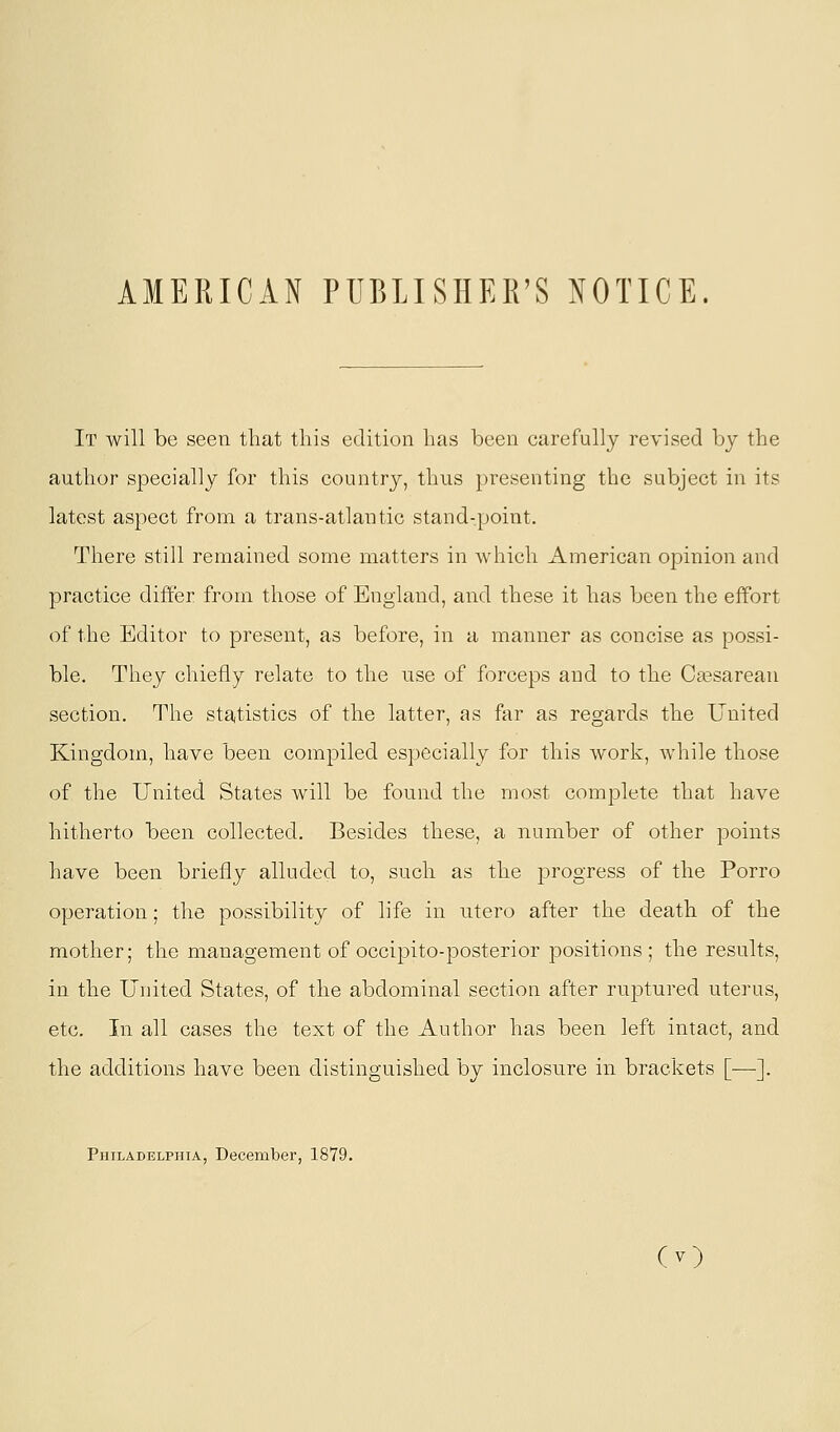 AMERICAN PUBLISHER'S NOTICE. It will be seen that this edition has been carefully revised by the author specially for this country, thus })resenting the subject in its latest aspect from a trans-atlantic stand-point. There still remained some matters in which American opinion and practice differ from those of England, and these it has been the effort of the Editor to present, as before, in a manner as concise as possi- ble. They chiefly relate to the use of forceps and to the Cci?sarean section. The statistics of the latter, as far as regards the United Kingdom, have been compiled especially for this work, while those of the United States will be found the most complete that have hitherto been collected. Besides these, a number of other points have been briefly alluded to, such as the progress of the Porro operation; the possibility of life in utero after the death of the mother; the management of occipito-posteri or positions; the results, in the United States, of the abdominal section after ruptured uterus, etc. In all cases the text of the Author has been left intact, and the additions have been distinguished by inclosure in brackets [—]. Philadelphia, December, 1879. (O