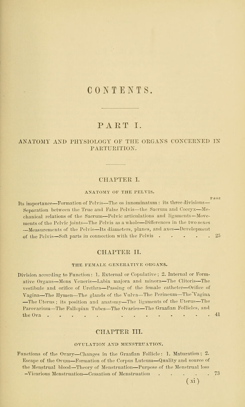 CONTENTS. PART I. ANATOMY AND PHYSIOLOGY OF THE ORGANS CONCERNED IN PARTURITION- CHAPTER I. ANATOMY OF THE PELVIS. PAGE Its importance—Formation of Pelvis—The os innominatum: its tliree divisions— Separation between the True and False Pelvis—the Sacrum and Coccyx—Me- chanical relations of the Sacrum—Pelvic articulations and ligaments—Move- ments of the Pelvic joints—The Pelvis as a whole—Differences in the two sexes —Measurements of the Pelvis—Its diameters, planes, and axes—Development of the Pelvis—Soft parts in connection witli the Pelvis 25 CHAPTER II. THE FEMAI.E OENERATIVE ORGANS. Division according to Function: 1. External or Copulative ; 2. Internal or Form- ative Organs—Mons Veneris—Labia majora and minora—The Clitoris—The vestibule and orifice of Urethra—Passing of the femal-e catheter—Orifice of Vagina—The Hymen—The glands of the Vulva—The Perineum—The'Vagina —The Uterus ; its position and anatomy—The ligaments of the Uterus—The Parovarium—The Fallopian Tubes—The Ovaries—The Graafian Follicles, and the Ova ..... ........ 41 CHAPTER III. OVULATION AND MENSTRTTATION. Functions of the Ovary—Changes in the Graafian Follicle: 1. Maturation; 2. Escape of the Ovum—Formation of the Corpus Luteum—Quality and source of the Menstrual blood—Theory of Menstruation—Purpose of the Menstrual loss —Vicarious Menstruation—Cessation of Menstruation . . . . .73