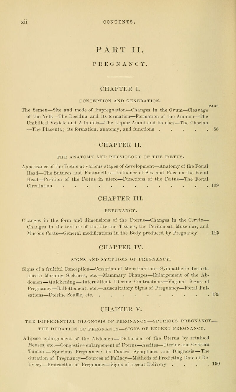 PAET II. PREGNANCY. CHAPTER I. CONCEPTION AND GENERATION. PAGE The Semen—Site and mode of Impregnation—Changes in the Ovum—Cleavage of the Yelk—The Decidua and its formation—Formation of the Amnion—The Umbilical Vesicle and Allantois—The Liquor Amnii and its uses—The Chorion —The Placenta ; its formation, anatomy, and functions . . . . .86 CHAPTER II. THE ANATOMY AND PHYSIOLOGY OF THE FCETUS. Appearance of the Foetus at A'arious stages of development—Anatomy of the Foetal Head—The Sutures and Fontanelles—Influence of Sex and Race on the Foetal Head—Position of the Fo3tus in utero—Functions of the Foetus—The Foetal Circulation 109 CHAPTER III. PREGNANCY. Changes in the form and dimensions of the Uterus—Changes in the Cervix— Changes in the texture of the Uterine Tissues, the Peritoneal, Muscular, and Mucous Coats—General modifications in the Body produced by Pregnancy . 125 CHAPTER IV. SIGNS AND SYMPTOMS OF PREGNANCY. Signs of a fruitful Conception—Cessation of Menstruation—Sympathetic disturb- ances: Morning Sickness, etc.—Mammary Changes—Enlargement of the Ab- domen—Quickening — Intermittent Uterine Contractions—^Vaginal Signs of Pregnancy—Ballottement, etc.—Auscultatory Signs of Pregnancy—Foetal Pul- sations—Uterine Souffle, etc. .......... 135 CHAPTER V. THE DIFFERENTIAL DIAGNOSIS OF PREGNANCY SPURIOUS PREGNANCY THE DURATION OF PREGNANCY SIGNS OF RECENT PREGNANCY. Adipose enlargement of the Abdomen — Distension of the Uterus by retained Menses, etc.—Congestive enlargement of Uterus—Ascites—Uterine and Ovarian Tumors — Spurious Pregnancy: its Causes, Symptoms, and Diagnosis—The duration of Pregnancy—Sources of Fallacy—Methods of Predicting Date of De- livery—Protraction of Pregnancy—Signs of recent Delivery .... 150