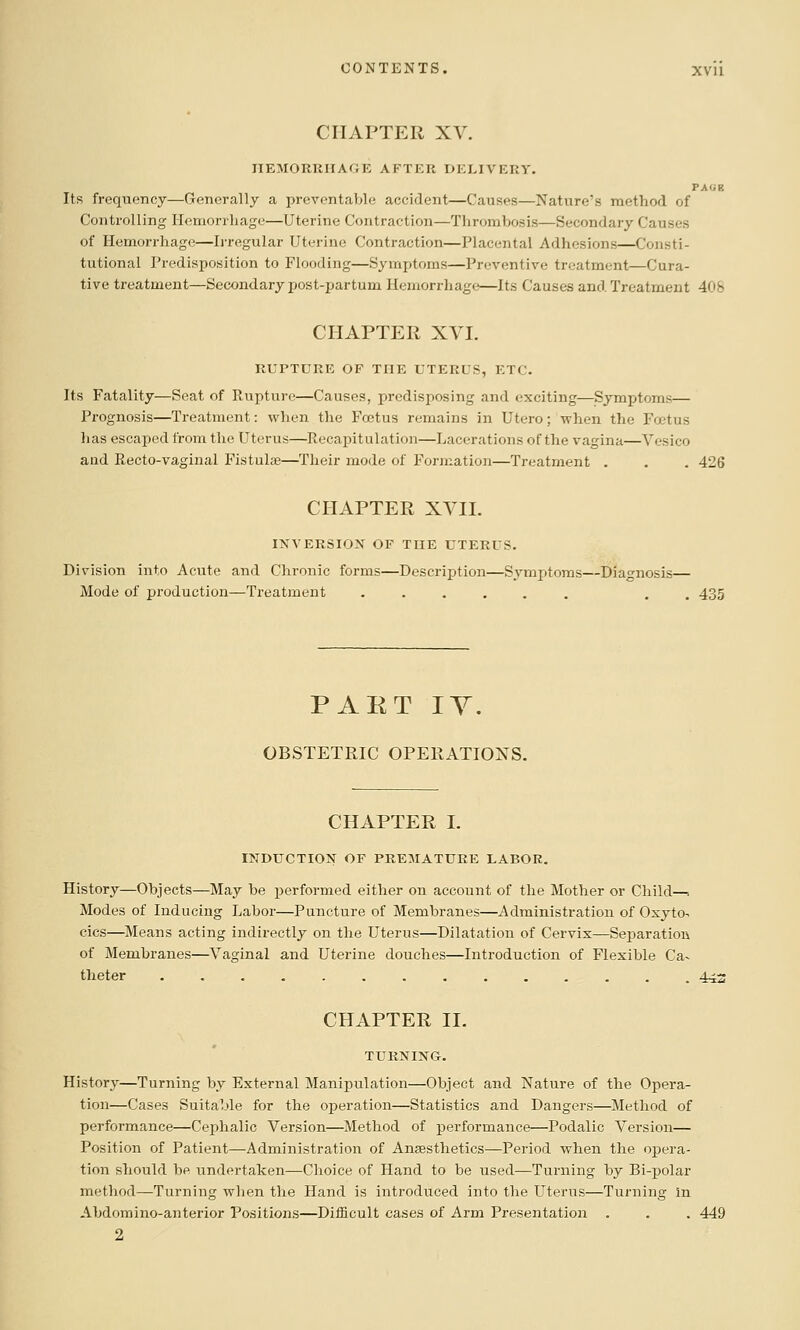 CHAPTER XV. IIEMORKIIAGE AFTER DELIVERY. PAUB Its frequency—Generally a preventable accident—Causes—Nature's method of Controlling Ilemorrliagt:—Uterine Contraction—Thrombosis—Secondary Causes of Hemorrhage—Irregular Uterine Contraction—Placental Adhesions—Consti- tutional Predisposition to Flooding—Symptoms—Preventive treatment—Cura- tive treatment—Secondary post-partum Hemorrliagc—Its Causes and Treatment 408 CHAPTER XVI. RUPTURE OF THE UTERUS, ETC. Its Fatality—Seat of Rupture—Causes, predisposing and exciting—Symptoms— Prognosis—Treatment: when the Foetus remains in Utero; when the Foetus has escaped from the Uterus—Recapitulation—Lacerations of the vagina—Yesico aad Recto-vaginal Fistulas—Their mode of Formation—Treatment . . . 426 CHAPTER XVII. INVERSION OF TUE UTERUS. Division into Acute and Chronic forms—Description—Symptoms—Diagnosis— Mode of production—Treatment ...... . . 435 PART lY. OBSTETRIC OPERATIONS. CHAPTER I. INDUCTION OF PREMATURE LABOR. History—Objects—May be performed either on account of the Mother or Child—•. Modes of Inducing Labor—Puncture of Membranes—Administration of Oxyto- cics—Means acting indirectly on the Uterus—Dilatation of Cervix—Separation of Membranes—Vaginal and Uterine douches—Introduction of Flexible Ca- theter .............. 443 CHAPTER II. TURNING. History—Turning by External Manipulation—Object and Nature of the Opera- tion—Cases Suitable for the operation—Statistics and Dangers—Method of performance—Cephalic Version—Method of performance—Podalio Version— Position of Patient—Administration of Anaesthetics—Period when the opera- tion should be undertaken—Choice of Hand to be used—Turning by Bi-polar method—Turning when the Hand is introduced into the Uterus—Turning in Abdomino-anterior Positions—Difficult cases of Arm Presentation . . . 449 2