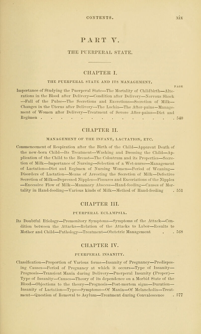 PART Y. THE PUERPERAL STATE. CHAPTER I. THE PUERPERAL STATE AXD ITS MANAGE:MENT. PAGE Importance of Studying the Puerperal State—The Mortality of Childbirth—Alte- rations in the Blood after Delivery—Condition after Delivery—Nervous Shock —Fall of the Pulse—The Secretions and Excretions—Secretion of Milk— Changes in the Uterus after Delivery—The Lochia—The After-pains—Manage- ment of Women after Delivery—Treatment of Severe After-pains—Diet and Regimen .............. 540 CHAPTER II. MANAGEMENT OF THE INFANT, LACTATION, ETC. Commencement of Respiration after the Birth of the Child—Apparent Death of the new-born Child—Its Treatment—Washing and Dressing the Child—Ap- plication of the Child to the Breast—The Colostrum and its Pi'operties—Secre- tion of Milk—Importance of Nursing—Selection of a Wet-nurse—Management of Lactation—Diet and Regimen of Nursing Women—Period of Weaning— Disorders of Lactation—Means of Arresting the Secretion of Milk—Defective Secretion of Milk—Depressed Nipples—Fissures and Excoriations of the Nipples —Excessive Flow of Milk—Mammary Abscess—Hand-feeding-—Causes of Mor- tality in Hand-feeding—Various kinds of Milk—Method of Hand-feeding . 551 CHAPTER III. PUERPERAL ECLAMPSIA. Its Doubtful Etiology—Premonitory Symptoms—Symjotoms of the Attack—Con- dition between the Attacks—Relation of the Attacks to Labor—Results to Mother and Child—Pathology—Treatment—Obstetric Management . .568 CHAPTER IV. PUERPERAL INSANITY. Classification—Proportion of Various forms—Insanity of Pregnancy—Predispos- ing Causes—Period of Pregnancy at which it occurs—Type of Insanity— Prognosis—Transient Mania during Delivery—Puerperal Insanity (Proper)— Type of Insanity—Causes—Theory of its dependence on a Morbid State of the Blood—Objections to the theory—Prognosis—Post-mortem signs—Duration— Insanity of Lactation—Type—Symptoms—Of Mania—Of Melancholia—Treat- ment—Question of Removal to Asylum—Treatment during Convalescence . 577