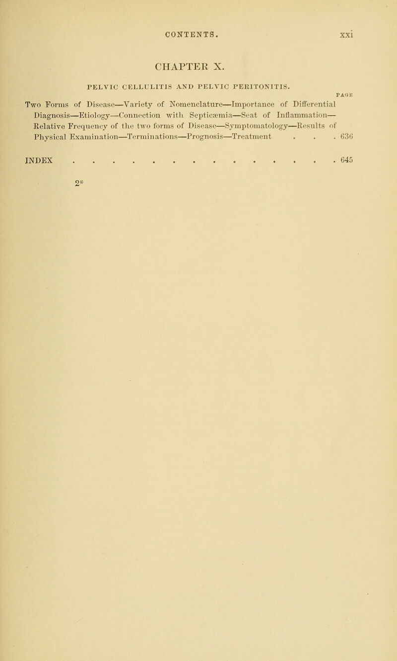 CHAPTER X. PELVIC CELLULITIS AND PELVIC PERITONITIS. PAOE Two Forms of Disease—Variety of Nomenclature—Importance of Differential Diagnosis—Etiology—Connection with ScpticEemia—Seat of Inflammation— Relative Frequency of the two forms of Disease—Symptomatology—Results of Physical Examination—Terminations—Prognosis—Treatment . . . 63(J INDEX 645 2*