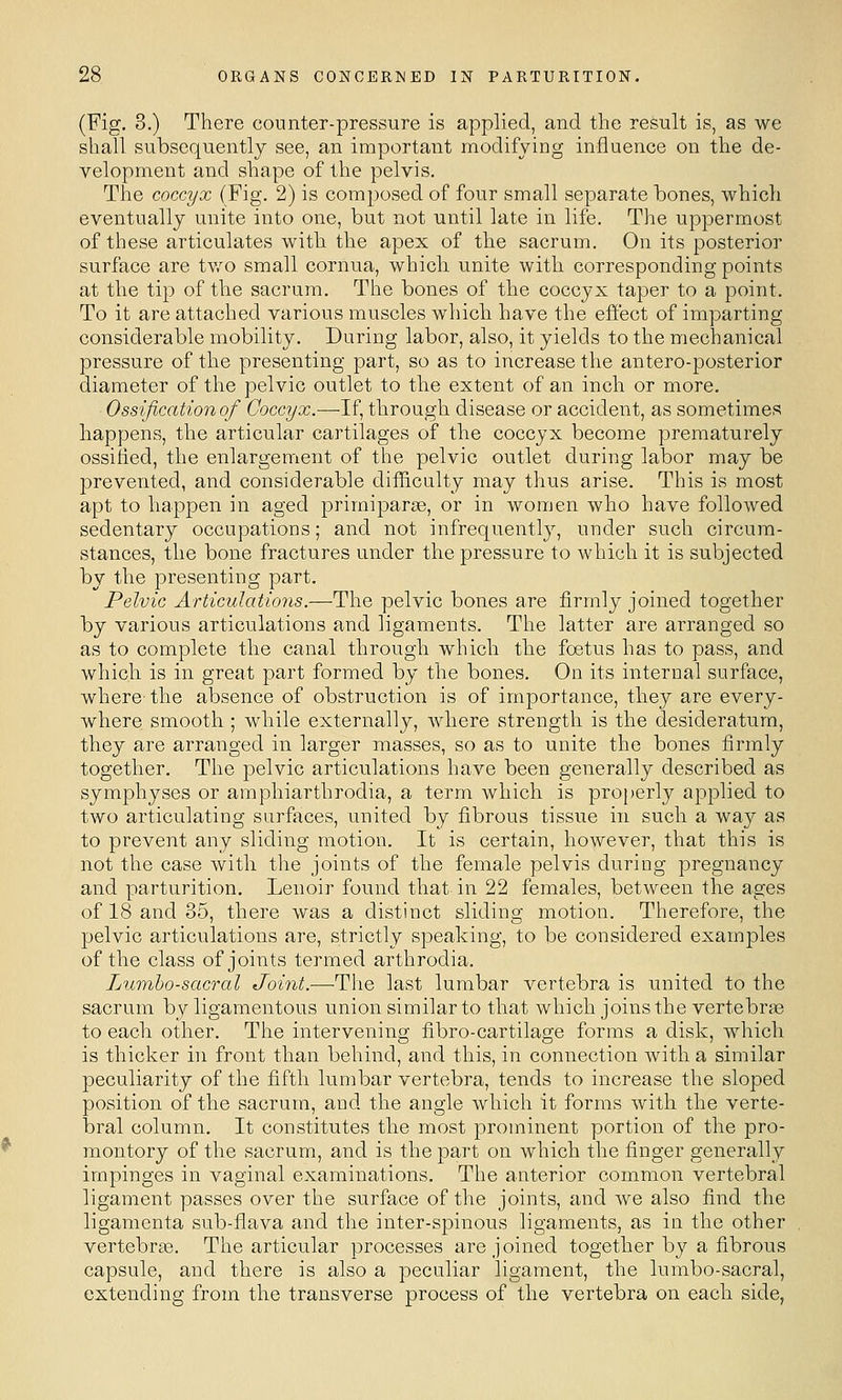 (Fig, 3.) There counter-pressure is applied, and the result is, as we shall subsequently see, an iraportaTit modifying influence on the de- velopment and shape of the pelvis. The coccyx (Fig. 2) is composed of four small separate bones, which eventually unite into one, but not until late in life. The uppermost of these articulates with the apex of the sacrum. On its posterior surface are tv/o small cornua, which unite with corresponding points at the tip of the sacrum. The bones of the coccyx taper to a point. To it are attached various muscles which have the effect of imparting considerable mobility. During labor, also, it yields to the mechanical pressure of the presenting part, so as to increase the antero-posterior diameter of the pelvic outlet to the extent of an inch or more. Ossification of Coccyx.—-If, through disease or accident, as sometimes happens, the articular cartilages of the coccyx become prematurely ossified, the enlargement of the pelvic outlet during labor may be prevented, and considerable difficulty may thus arise. This is most apt to happen in aged primiparse, or in women who have followed sedentary occupations; and not infrequently, under such circum- stances, the bone fractures under the pressure to which it is subjected by the presenting part. Pelvic Articulations.—The pelvic bones are firmly joined together by various articulations and ligaments. The latter are arranged so as to complete the canal through which the foetus has to pass, and which is in great part formed by the bones. On its internal surface, where- the absence of obstruction is of importance, they are every- where smooth ; while externally, where strength is the desideratum, they are arranged in larger masses, so as to unite the bones firmly together. The pelvic articulations have been generally described as symphyses or amphiarthrodia, a term which is properly applied to two articulating surfaces, united by fibrous tissue in such a way as to prevent any sliding motion. It is certain, however, that this is not the case with the joints of the female pelvis during pregnancy and parturition, Lenoir found that in 22 females, between the ages of 18 and 35, there was a distinct sliding motion. Therefore, the pelvic articulations are, strictly speaking, to be considered examples of the class of joints termed arthrodia. Lumbosacral Joint.—The last lumbar vertebra is united to the sacrum by ligamentous union similar to that which joins the vertebrte to each other. The intervening fibro-cartilage forms a disk, which is thicker in front than behind, and this, in connection with a similar peculiarity of the fifth lumbar vertebra, tends to increase the sloped position of the sacrum, and the angle which it forms with the verte- bral column. It constitutes the most prominent portion of the pro- montory of the sacrum, and is the part on which the finger generally impinges in vaginal examinations. The anterior common vertebral ligament passes over the surface of the joints, and we also find the ligamenta sub-flava and the inter-spinous ligaments, as in the other vertebrae. The articular processes are joined together by a fibrous capsule, and there is also a peculiar ligament, the lumbo-sacral, extending from the transverse process of the vertebra on each side,