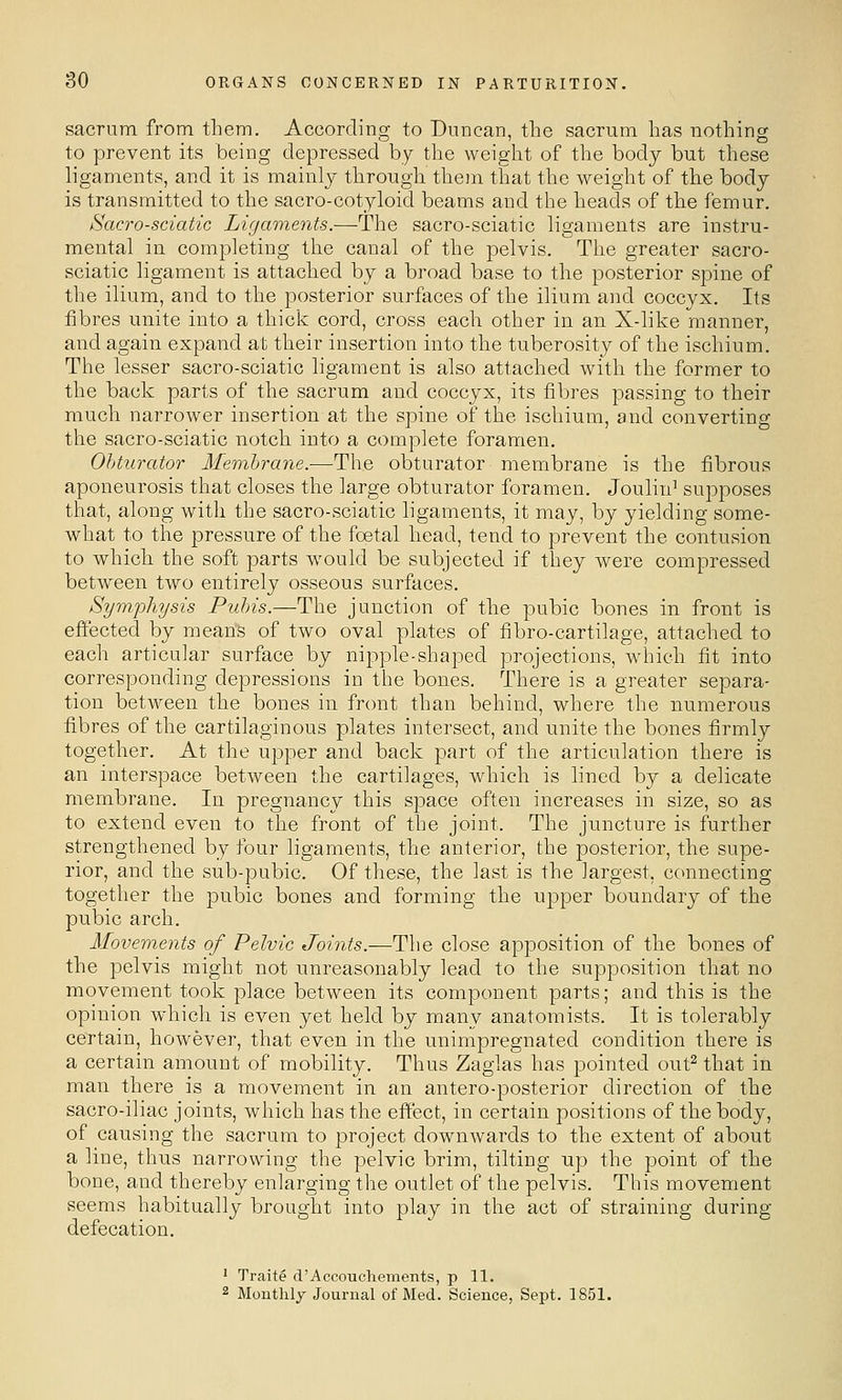 sacrum from them. According to Duncan, the sacrum has nothing to prevent its being depressed by the weight of the body but these ligaments, and it is mainly through them that the weight of the body is transmitted to the sacro-cotyloid beams and the heads of the femur. Sacro-sciatic Ligaments.—The sacro-sciatic ligaments are instru- mental in completing the canal of the pelvis. The greater sacro- sciatic ligament is attached by a broad base to the posterior spine of the ilium, and to the posterior surfaces of the ilium and coccyx. Its fibres unite into a thick cord, cross each other in an X-like manner, and again expand at their insertion into the tuberosity of the ischium. The lesser sacro-sciatic ligament is also attached with the former to the back parts of the sacrum and coccyx, its fibres passing to their much narrower insertion at the spine of the ischium, and converting the sacro-sciatic notch into a complete foramen. Obturator Membrane.—The obturator membrane is the fibrous aponeurosis that closes the large obturator foramen. Joulin^ supposes that, along with the sacro-sciatic ligaments, it may, by yielding some- what to the pressure of the foetal head, tend to prevent the contusion to which, the soft parts would be subjected if they were compressed between two entirely osseous surfaces. Symphysis Pubis.—The junction of the pubic bones in front is effected by means of two oval plates of fibro-cartilage, attached to each articular surface by nipple-shaped projections, which fit into corresponding depressions in the bones. There is a greater separa- tion between the bones in front than behind, where the numerous fibres of the cartilaginous plates intersect, and unite the bones firmly together. At the upper and back part of the articulation there is an interspace between the cartilages, which is lined by a delicate membrane. In pregnancy this space often increases in size, so as to extend even to the front of the joint. The juncture is further strengthened by four ligaments, the anterior, the posterior, the supe- rior, and the sub-pubic. Of these, the last is the largest, connecting together the pubic bones and forming the upper boundary of the pubic arch. Movements of Pelvic Jomfe.—The close apposition of the bones of the pelvis might not unreasonably lead to the supposition that no movement took place between its component parts; and this is the opinion which is even yet held by many anatomists. It is tolerably certain, however, that even in the unimpregnated condition there is a certain amount of mobility. Thus Zaglas has pointed out^ that in man there is a movement in an antero-posterior direction of the sacro-iliac joints, which has the effect, in certain positions of the body, of causing the sacrum to project downwards to the extent of about a line, thus narrowing the pelvic brim, tilting up the point of the bone, and thereby enlarging the outlet of the pelvis. This movement seems habitually brought into play in the act of straining during defecation. ' Traite d'AccoucheTnents, p 11. 2 Monthly Journal of Med. Science, Sept. 1851.