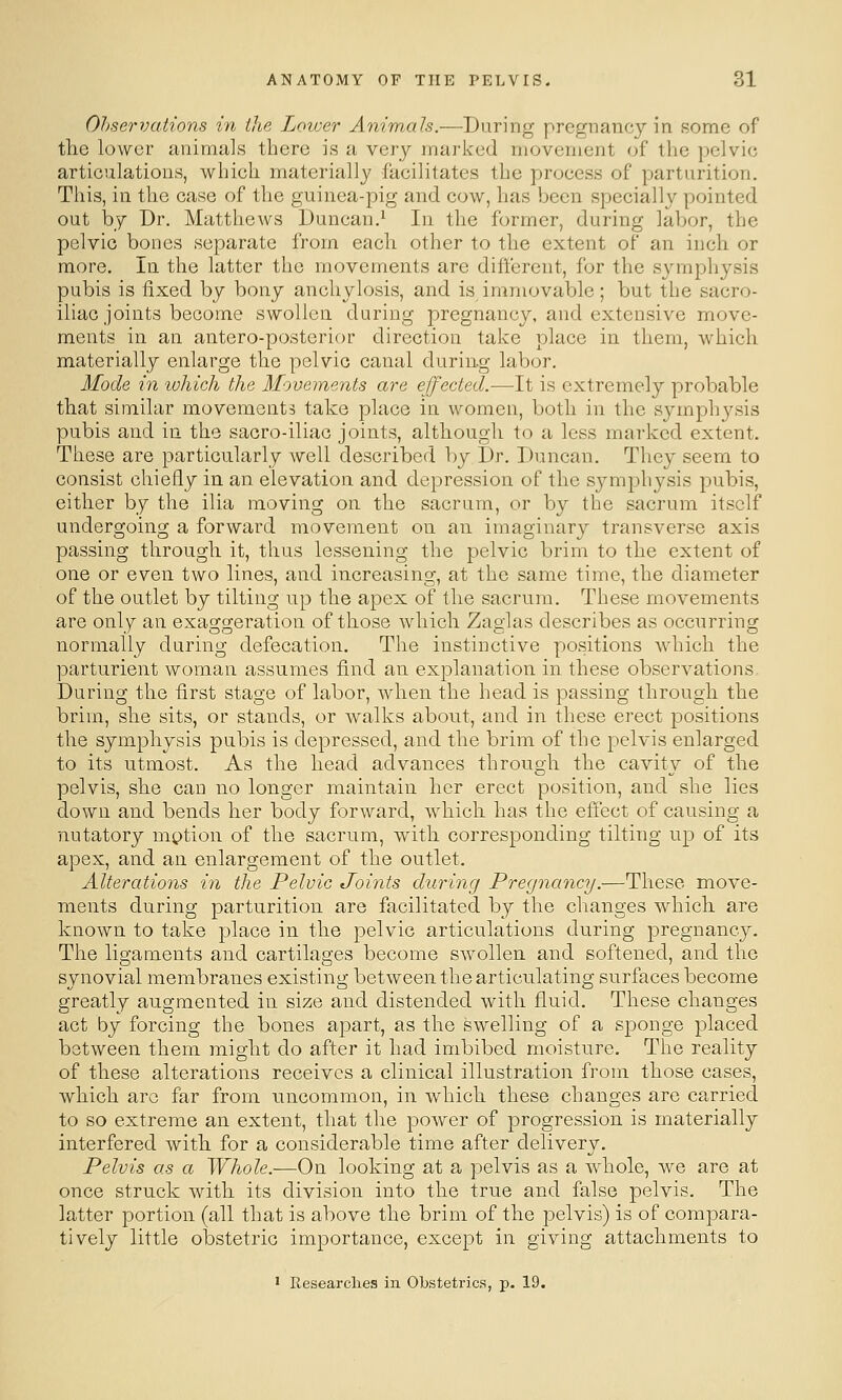 Ohservations in the Lower Animals.—During pregnancy in some of the lower animuls there is a very marked movement of the pelvic articulations, which materially facilitates the process of parturition. This, in the case of the guinea-pig and cow, has been specially pointed out by Dr. Matthews Duncan.^ In the former, during labor, the pelvic bones separate from each other to the extent of an inch or more. In the latter the movements are different, for the symphysis pubis is fixed by bony anchylosis, and is immovable; but the sacro- iliac joints become swollen during pregnancy, and extensive move- ments in an antero-postorior direction take place in them, which materially enlarge the pelvic canal during- labor. Mode in luhich the Movements are effected.—It is extremely probable that similar movements take place in women, both in the symphysis pubis and in the sacro-iliac joints, although to a less marked extent. These are particularly well described by Dr, Duncan. They seem to consist chiefly in an elevation and depression of the symphysis pubis, either by the ilia moving on the sacrum, or by the sacrum itself undergoing a forward movement on an imaginary transverse axis passing through it, thus lessening the pelvic brim to the extent of one or even two lines, and increasing, at the same time, the diameter of the outlet by tilting up the apex of the sacrum. These movements are only an exaggeration of those which Zaglas describes as occurring normally during defecation. The instinctive positions which the parturient woman assumes find an explanation in these observations. During the first stage of labor, when the head is passing through the brim, she sits, or stands, or walks about, and in these erect positions the symphysis pubis is depressed, and the brim of the pelvis enlarged to its utmost. As the head advances through the cavity of the pelvis, she can no longer maintain her erect position, and she lies down and bends her body forward, which has the effect of causing a nutatory mption of the sacrum, with corresponding tilting up of its apex, and an enlargement of the outlet. Alterations in the Pelvic Joints during Pre<jnancy.—These move- ments during parturition are facilitated by the changes which are known to take place in the pelvic articulations during pregnancy. The ligaments and cartilages become swollen and softened, and the synovial membranes existing between the articulating surfaces become greatly augmented in size and distended with fluid. These changes act by forcing the bones apart, as the swelling of a sponge placed between them might do after it had imbibed moisture. The reality of these alterations receives a clinical illustration from those cases, which arc far from uncommon, in which these changes are carried to so extreme an extent, that the power of progression is materially interfered with for a considerable time after delivery. Pelvis as a Whole.—On looking at a pelvis as a whole, we are at once struck with its division into the true and false pelvis. The latter portion (all that is above the brim of the pelvis) is of compara- tively little obstetric importance, except in giving attachments to