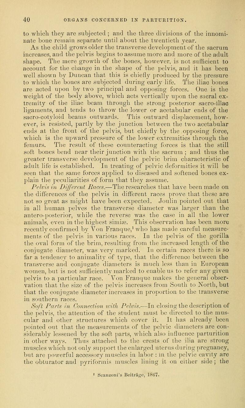 to which they are subjected ; and the three divisions of the innomi- nate bone remain separate until about the twentieth year. As the child grows older the transverse development of the sacrum increases, and the pelvis begins to assume more and more of the adult shape. The mere growth of the bones, however, is not sufficient to account for the change in the shape of the pelvis, and it has been well shown by Duncan that this is chiefly produced by the pressure to which the bones are subjected during early life. The iliac bones are acted upon by two principal and opposing forces. One. is the weight of the body above, which acts vertically upon the sacral ex- tremity of the iliac beam through the strong posterior sacro-iliac ligaments, and tends to throw the lower or acetabular ends of the sacro-cotyloid beams outwards. This outward displacement, how- ever, is resisted, partly by the junction between the two acetabular ends at the front of the pelvis, but chiefly by the,opposing force, which is the upward pressure of the lower extremities through the femurs. The result of these counteracting forces is that the still soft bones bend near their junction with the sacrum ; and thus the greater transverse development of the pelvic brim characteristic of adult life is established. In treating of pelvic deformities it will be seen that the same forces applied to diseased and softened bones ex- plain the peculiarities of form that they assume. Pelvis in Different Paces.—The researches that have been made on the differences of the pelvis in different races prove that these are not so great as might have been expected. Joulin pointed out that in all human pelves the transverse diameter was larger than the antero-posterior, while the reverse was the case in all the lower animals, even in the highest simise. This observation has been more recently confirmed by Von Franque,Mvho has made careful measure- ments of the pelvis in various races. In the pelvis of the gorilla the oval form of the brim, resulting from the increased length of the conjugate diameter, was very marked. In certain races there is so far a tendency to animality of type, that the difference between the transverse and conjugate diameters is much less than in European women, but is not sufficiently marked to enable us to refer any given JDclvis to a particular race. Von Franque makes the general obser- vation that the size of the pelvis increases from South to North, but that the conjugate diameter increases in proportion to the transverse in southern races. Soft Parts in Connection with Pelvis.—In closing the description of the pelvis, the attention of the student must be directed to the mus- cular and other structures which cover it. It has already been pointed out that the measurements of the pelvic diameters are con- siderably lessened by the soft parts, which also influence parturition in other ways. Thus attached to the crests of the ilia are strong muscles which not only support the enlarged uterus during pregnancy, but are powerful accessory muscles in labor : in the pelvic cavity are the obturator and pyriformis muscles lining it on either side ; the ' Scanzoni's Beitrage, 1867.