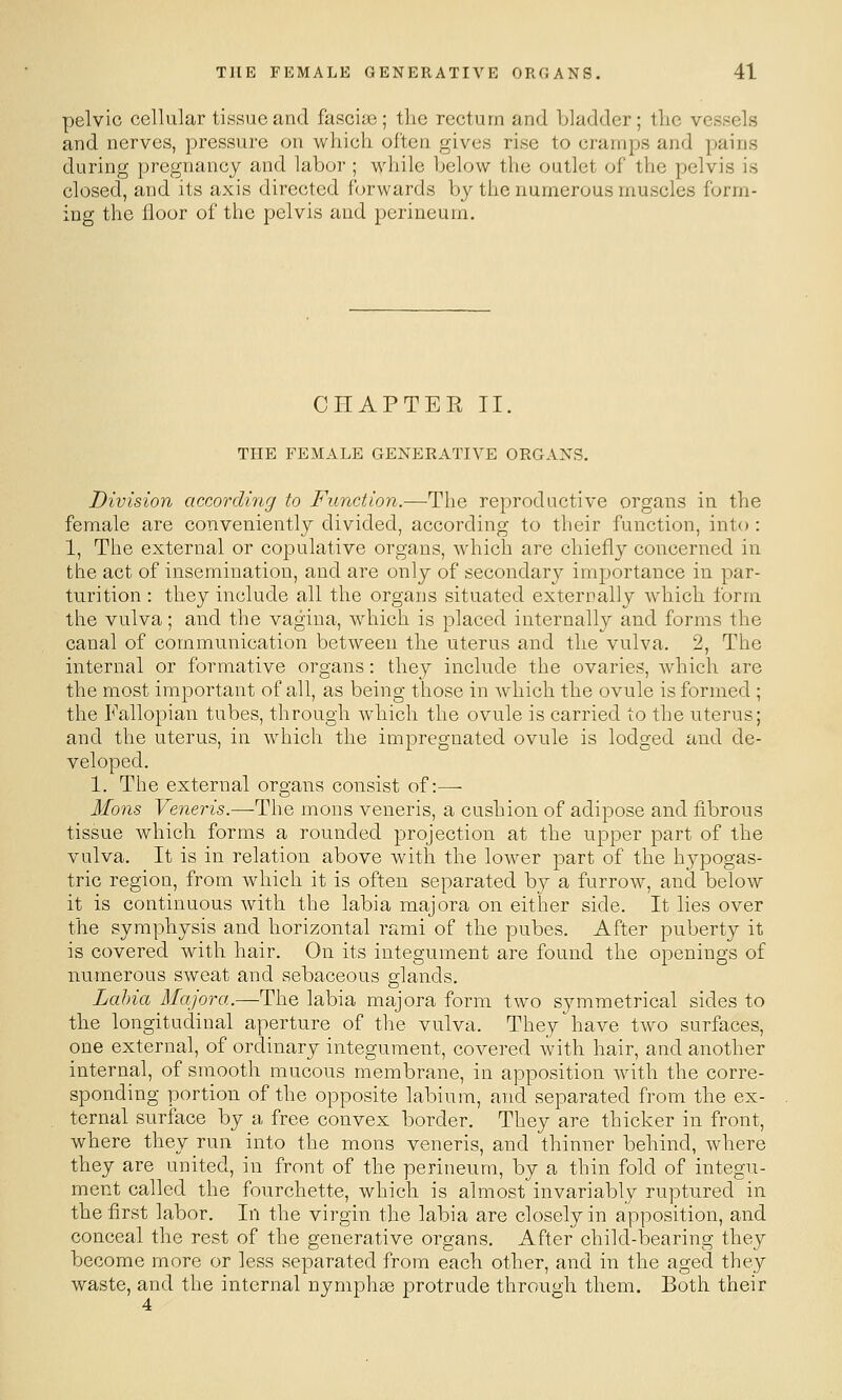 pelvic cellular tissue and fascias; the rectum and bladder; tlic vessels and nerves, pressure on which often gives rise to cramps and pains during pregnancy and labor ; while below the outlet of the pelvis is closed, and its axis directed forwards by the numerous muscles form- ing the floor of the pelvis and perineum. CHAPTEE II. THE FEMALE GENERATIVE ORGANS. Division according to Function.—The reproductive organs in the female are conveniently divided, according to their function, into : 1, The external or copulative organs, which are chiefly concerned in the act of insemination, and are only of secondary importance in par- turition : they include all the organs situated externally which form the vulva; and the vagina, which is placed internally and forms the canal of communication between the uterus and the vulva. 2, The internal or formative organs: they include the ovaries, which are the most important of all, as being those in which the ovule is formed ; the Fallopian tubes, through which the ovule is carried to the uterus; and the uterus, in which the impregnated ovule is lodged and de- veloped. 1. The external organs consist of:—• Mons Veneris.—The mons veneris, a cushion of adipose and fibrous tissue which forms a rounded projection at the upper part of the vulva. It is in relation above with the lower part of the hypogas- tric region, from which it is often separated by a furrow, and below it is continuous with the labia majora on either side. It lies over the symphysis and horizontal rami of the pubes. After puberty it is covered with hair. On its integument are found the openings of numerous sweat and sebaceous glands. Labia il/q/ora.—The labia majora form two symmetrical sides to the longitudinal aperture of the vulva. They have two surfaces, one external, of ordinary integument, covered with hair, and another internal, of smooth mucous membrane, in apposition with the corre- sponding portion of the opposite labium, and separated from the ex- ternal surface by a free convex border. They are thicker in front, where they run into the mons veneris, and thinner behind, where they are united, in front of the perineum, by a thin fold of integu- ment called the fourchette, which is almost invariably ruptured in the first labor. In the virgin the labia are closely in apposition, and conceal the rest of the generative organs. After child-bearing they become more or less separated from each other, and in the aged they waste, and the internal nymphse protrude through them. Both their