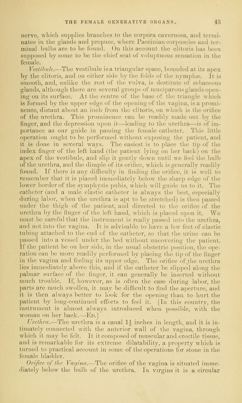 nerve, which supplies brandies to the corpora cavernosa, and termi- nates in the glands and prepuce, where Paccinian corpuscles and ter- minal bulbs are to be found. On this account the clitoris has been supposed by some to be the chief seat of voluptuous sensation in the female. Vestibule.—The vestibule is a triangular space, bounded at its apex by the clitoris, and on either side by the folds of the nymphai. It is smooth, and, unlike the rest of the vulva, is destitute of sebaceous glands, although there are several groups of muciparous glands open- ing on its surface. At the centre of the base of the triangle which is formed by the upper edge of the opening of the vagina, is a promi- nence, distant about an inch from the clitoris, on which is the orifice of the urethra. This prominence cavji be readily made out by the finger, and the depression upon it—leading to the urethra—is of im- portance as our guide in passing the female catheter. This little operation ought to be performed without exposing the patient, and it is done in several ways. The easiest is to place the tip of the index finger of the left hand (the patient lying on her back) on the apex of the vestibule, and slip it gently down until we feel the bulb of the urethra, and the dimple of its orifice, which is generally readily found. If there is any difficulty in finding the orifice, it is well to remember that it is placed immediately below the sharp edge of the lower border of the symphysis pubis, which will guide us to it. The catheter (and a male elastic catheter is always the best, especiall}^ during labor, when the urethra is apt to be stretched) is then passed under the thigh of the patient, and directed to the orifice of the urethra by the finger of the left hand, which is placed upon it. We must be careful that the instrument is really passed into the urethra, and not into the vagina. It is advisable to have a few feet of elastic tubing attached to the end of the catheter, so that the urine can be passed into a vessel under the bed without uncovering the patient. If the patient be on her side, in the usual obstetric position, the ope- ration can be more readily performed by placing the tip of the finger in the vagina and feeling its upper edge. The orifice of the urethra lies immediately above this, and if the catheter be slipped along the palmar surface of the finger, it can generally be inserted without much trouble. If, however, as is often the case during labor, the parts are much swollen, it may be difficult to find the aperture, and it is then always better to look for the opening than to hurt the patient by long-continued efforts to feel it. [In this country, the instrument is almost always introduced when possible, with the woman on her back.—-Ed.] Urethra.—The urethra is a canal 1\ inches in length, and it is in- timately connected with the anterior wall of the vagina, through which it may be felt. It it composed of muscular and erectile tissue, and is remarkable for its extreme dilatability, a property which is turned to practical account in some of the operations for stone in the female bladder. Orifice of the Vagina.—The orifice of the vagina is situated imme- diately below the bulb of the urethra. In virgins it is a circular