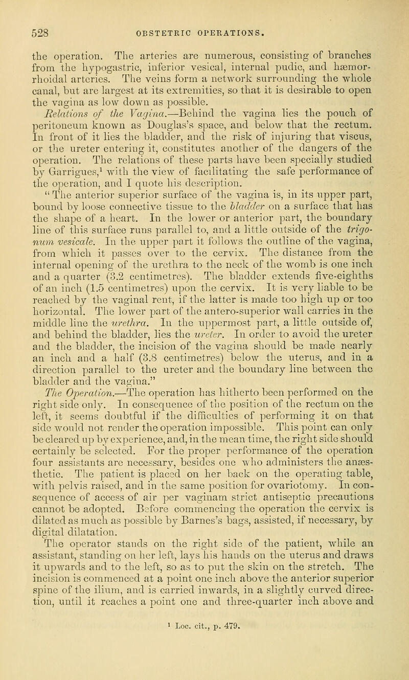 the operation. The arteries are numerous, consisting of branches from the hypogastric, inferior vesical, internal pudic, and haemor- rhoidal arteries. The veins form a network surrounding the whole canal, but are largest at its extremities, so that it is desirable to open the vagina as low down as possible. Relations of the Vagina.—Behind the vagina lies the pouch of peritoneum known as Douglas's space, and below that the rectum. In front of it lies the bladder, and the risk of injuring that viscus, or the ureter entering it, constitutes another of the dangers of the operation. The relations of these parts have been specially studied by Garrigues,^ with the view of facilitating the safe performance of the operation, and I quote his description.  The anterior superior surface of the vagina is, in its upper part, bound by loose connective tissue to the bladder on a surface that has the shape of a heart. In the lower or anterior part, the boundary line of this surface runs parallel to, and a little outside of the trigo- num vesicale. In the upper pa.rt it follows the outline of the vagina, from which it passes over to the cervix. The distance from the internal opening of the urethra to the neck of the womb is one inch and a quarter (3.2 centimetres). The bladder extends five-eighths of an inch (1.5 centimetres) upon the cervix. It is very liable to be reached by the vaginal rent, if the latter is made too high up or too horizontal. The lower part of the antero-superior wall carries in the middle line the urethra. In the uppermost part, a little outside of, and behind the bladder, lies the ureter. In order to avoid the ureter and the bladder, the incision of the vagina should be made nearly an inch and a half (3.8 centimetres) below the uterus, and in a direction parallel to the ureter and the boundary line between the bladder and the vagina. The Operation.—The operation has hitherto been performed on the right side only. In consequence of the position of the rectum on the left, it seems doubtful if the difficulties of performing it on that side would not render the operation impossible. This point can only be cleared up by experience, and, in the mean time, the right side should certainly be selected. For the proper performance of the operation four assistants are necessary, besides one who administers the anees- thetic. The patient is placed on her back on the operating table, with pelvis raised, and in the same position for ovariotomy. In con- sequence of access of air per vaginam strict antiseptic precautions cannot be adopted. Before commencing the operation the cervix is dilated as much as possible by Barnes's bags, assisted, if necessary, by digital dilatation. The operator stands on the right side of the patient, while an assistant, standing on her left, lays his hands on the uterus and draws it upwards and to the left, so as to put the skin on the stretch. The incision is commenced at a point one inch above the anterior superior spine of the ilium, and is carried inwards, in a slightly curved direc- tion, until it reaches a point one and three-quarter inch above and 1 Loc. cit., p. 479.