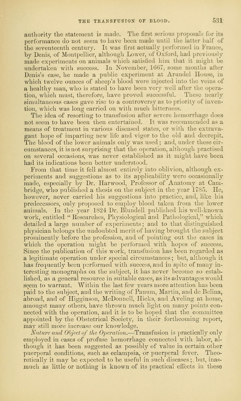 authority the statement is made. The first serious proposals for its performance do not seem to have been made until the latter half of the seventeenth century. It was first actually performed in France, by Denis, of Montpellier, although Lower, of Oxford, had previously made experiments on animals which satisfied him that it might be undertaken with success. In November, 1G07, some months after Denis's case, he made a public experiment at Arundel House, in which twelve ounces of sheep's blood were injected into the veins of a healthy man, who is stated to have been very well after the opera- tion, which must, therefore, have proved successful. These nearly simultaneous cases gave rise to a controversy as to priority of inven- tion, which was long carried on with much bitterness. The idea of resorting to transfusion after severe hemorrhage does not seem to have been then entertained. It was recommended as a means of treatment in various diseased states, or with the extrava- gant hope of imparting new life and vigor to the old and decrepit. The blood of the lower animals only was used; and, under these cir- cumstances, it is not surprising that the operation, although practised on several occasions, was never established as it might have been had its indications been better iinderstood. From that time it fell almost entirely into oblivion, although ex- periments and suggestions as to its applicability were occasionally made, especially by Dr. Harwood, Professor of Anatomy at Cam- bridge, who published a thesis on the subject in the year 1785. He, however, never carried his suggestions into practice, and, like his predecessors, only proposed to employ blood taken from the lower animals. In the year 1824 Dr. Blundell published his well-known worls, entitled  Researches, Physiological and Pathological, which detailed a large number of experiments; and to that distinguished physician belongs the undoubted merit of having brought the subject prominently before the profession, and of pointing out the cases in which the operation might be performed with hopes of success. Since the publication of this work, transfusion has been regarded as a legitimate operation under special circumstances; but, although it has frequently been performed with success, and in spite of many in- teresting monographs on the subject, it has never become so estab- lished, as a general resource in suitable cases, as its advantages would seem to warrant. Within the last few years more attention has been paid to the subject, and the writing of Panum, Martin, and de Belina, abroad, and of Higginson, McDonnell, Hicks, and Aveling at home, amongst many others, have thrown much light on many points con- nected with the operation, and it is to be hoped that the committee appointed by the Obstetrical Society, in their forthcoming report, may still more increase our knowledge. Nature and Object of the Operation.—Transfusion is practically only employed in cases of profuse hemorrhage connected with labor, al- though it has been suggested as possibly of value in certain other puerperal conditions, such as eclampsia, or puerperal fever. Theo- retically it may be expected to be useful in such diseases;, but, inas- much as little or nothing is known of its practical effects in these