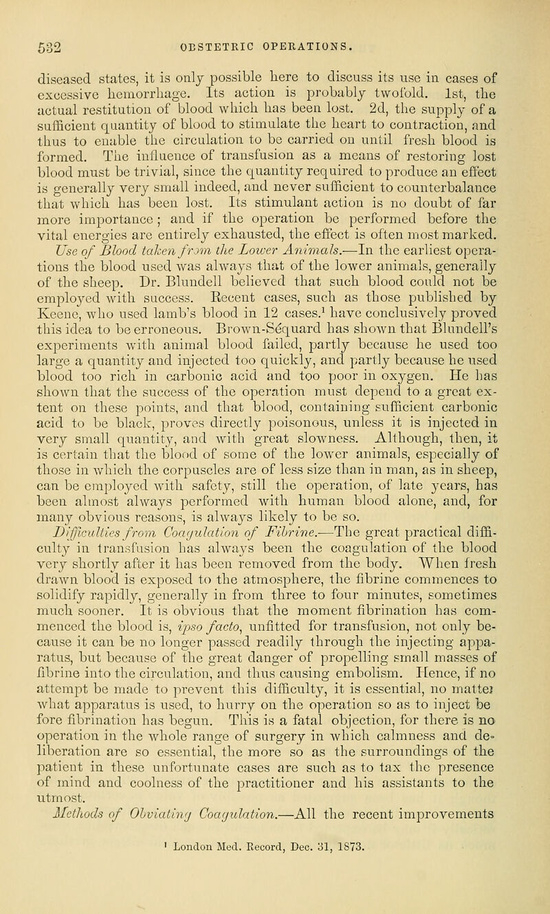 diseased states, it is onlj possible here to discuss its use in cases of excessive liemorrliage. Its action is probablj twofold. 1st, the actual restitution of blood which has been lost. 2d, the supply of a sufficient quantity of blood to stimulate the heart to contraction, and thus to enable the circulation to be carried on until fresh blood is formed. The influence of transfusion as a means of restoring lost blood must be trivial, since the quantity required to produce an effect is generally very small indeed, and never sufficient to counterbalance that which has been lost. Its stimulant action is no doubt of far more importance ; and if the operation be performed before the vital energies are entirely exhausted, the effect is often most marked. Use of Blood taken from the Lower Animals.—In the earliest opera- tions the blood used was always that of the lower animals, generally of the sheep. Dr. Blundell believed that such blood could not be employed with success. Recent cases, such as those published by Keene, who used lamb's blood in 12 cases.^ have conclusively proved this idea to be erroneous. Brown-Sequard has shown that Blundell's experiments with animal blood failed, partly because he used too large a quantity and injected too quickly, and partly because he used blood too rich in carbonic acid and too poor in oxygen. He has shown that the success of the operation must depend to a great ex- tent on these points, and that blood, containing sufficient carbonic acid to be black, proves directly poisonous, unless it is injected in very small quantity, and with great slowness. Although, then, it is certain that the blood of some of the lower animals, especially of those in which the corpuscles are of less size than in man, as in sheep, can be employed with safety, still the operation, of late years, has been almost always performed with human blood alone, and, for many obvious reasons, is always likely to be so. Difficulties from Coagulation of Fihrine.-—The great practical diffi- culty in transfusion has always been the coagulation of the blood very shortly after it has been removed from the body. When fresh drawn blood is exposed to the atmosphere, the fibrine commences to solidify rapidly, generally in from three to four minutes, sometimes much sooner. It is obvious that the moment fibrination has com- menced the blood is, ijyso facto.^ unfitted for transfusion, not only be- cause it can be no longer passed readily through the injecting appa- ratus, but because of the great danger of propelling small masses of iibrine into the circulation, and thus causing embolism. PEence, if no attempt be made to prevent this difficulty, it is essential, no matte? what apparatus is used, to hurry on the operation so as to inject be fore fibrination has begun. This is a fatal objection, for there, is no operation in the whole range of surgery in which calmness and de= liberation are so essential, the more so as the surroundings of the patient in these unfortunate cases are such as to tax the presence of mind and coolness of the practitioner and his assistants to the utmost. Methods of Ohviatinfj Coagulation.—All the recent improvements ' London Med. Record, Dec. ol, 1873.