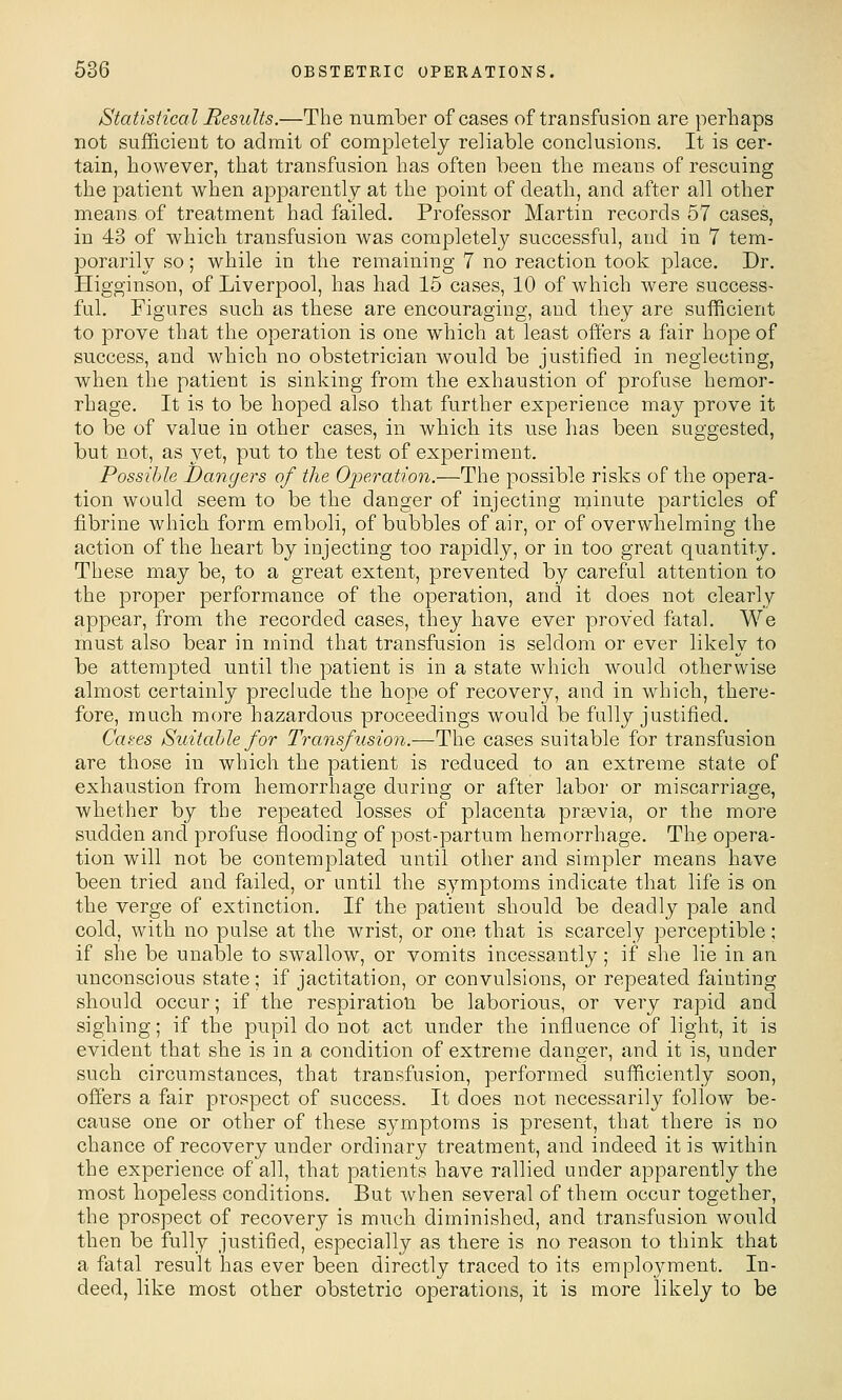 Statisiical Results.—The number of cases of transfusion are perhaps not sufficient to admit of completely reliable conclusions. It is cer- tain, however, that transfusion has often been the means of rescuing the patient when apparently at the point of death, and after all other means of treatment had failed. Professor Martin records 67 cases, in 43 of which transfusion was completely successful, and in 7 tem- porarily so; while in the remaining 7 no reaction took place. Dr. Higginson, of Liverpool, has had 15 cases, 10 of which were success- ful. Figures such as these are encouraging, and they are sufficient to prove that the operation is one which at least offers a fair hope of success, and which no obstetrician would be justified in neglecting, when the patient is sinking from the exhaustion of profuse hemor- rhage. It is to be hoped also that further experience may prove it to be of value in other cases, in which its use has been suggested, but not, as yet, put to the test of experiment. Possible Dangers of the Operation.—The possible risks of the opera- tion would seem to be the danger of injecting minute particles of fiibrine which form emboli, of bubbles of air, or of overwhelming the action of the heart by injecting too rapidly, or in too great quantity. These may be, to a great extent, prevented by careful attention to the proper performance of the operation, and it does not clearly appear, from the recorded cases, they have ever proved fatal. We must also bear in mind that transfusion is seldom or ever likely to be attempted until the patient is in a state which would otherwise almost certainly preclude the hope of recovery, and in which, there- fore, much more hazardous proceedings would be fully justified. Gates Suitable for Transfusion.—The cases suitable for transfusion are those in which the patient is reduced to an extreme state of exhaustion from hemorrhage during or after labor or miscarriage, whether by the repeated losses of placenta praevia, or the more sudden and profuse flooding of post-partum hemorrhage. The opera- tion will not be contemplated until other and simpler means have been tried and failed, or until the symptoms indicate that life is on the verge of extinction. If the patient should be deadly pale and cold, with no pulse at the wrist, or one that is scarcely perceptible; if she be unable to swallow, or vomits incessantly ; if she lie in an unconscious state; if jactitation, or convulsions, or repeated fainting should occur; if the respiration be laborious, or very rapid and sighing; if the pupil do not act under the influence of light, it is evident that she is in a condition of extreme danger, and it is, under such circumstances, that transfusion, performed sufficiently soon, offers a fair prospect of success. It does not necessarily follow be- cause one or other of these symptoms is present, that there is no chance of recovery under ordinary treatment, and indeed it is within the experience of all, that patients have rallied under apparently the most hopeless conditions. But when several of them occur together, the prospect of recovery is much diminished, and transfusion would then be fully justified, especially as there is no reason to think that a fatal result has ever been directly traced to its employment. In- deed, like most other obstetric operations, it is more likely to be