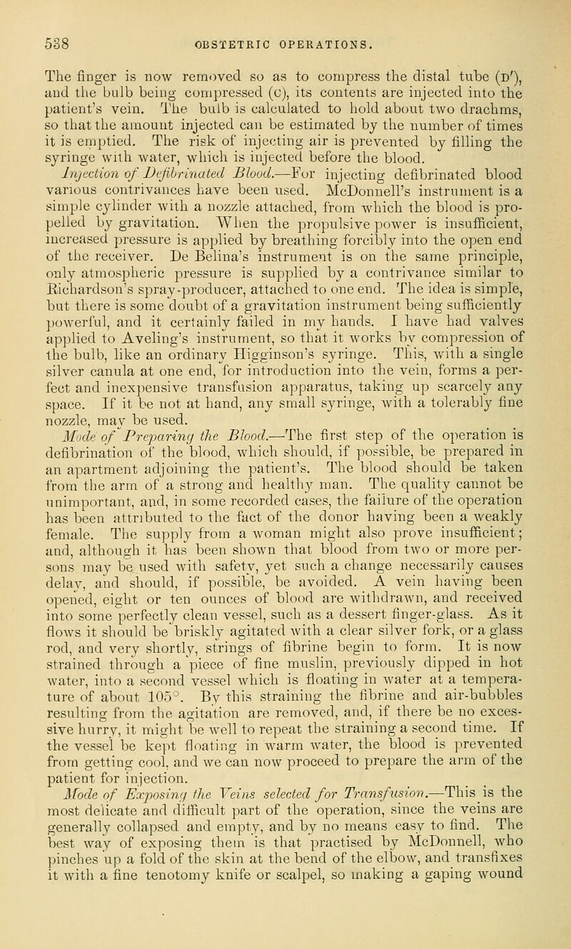 The finger is now removed so as to eompress the distal tube (d'), aud the bulb being compressed (c), its contents are injected into the patient's vein. The bulb is calculated to hold about two drachms, so that the amount injected can be estimated by the number of times it is emptied. The risk of injecting air is prevented by filling the syringe with water, which is injected before the blood. Injection of Befibrinated BIood.—Fov injecting defibrinated blood various contrivances have been used. McDonnell's instrument is a simple cylinder with a nozzle attached, from which the blood is pro- pelled by gravitation. When the propulsive power is insufficient, increased pressure is applied by breathing forcibly into the open end of the receiver. De Belina's instrument is on the same principle, only atmospheric pressure is supplied by a contrivance similar to Kichardson's spray-producer, attached to one end. The idea is simple, but there is some doubt of a gravitation instrument being sufficiently powerful, and it certainly failed in my hands. I have had valves applied to Aveling's instrument, so that it works by compression of the bulb, like an ordinary Higginson's syringe. This, with a single silver canula at one end, for introduction into the vein, forms a per- fect and inexpensive transfusion apparatus, taking up scarcely any space. If it be not at hand, any small syringe, with a tolerably fine nozzle, may be used. Mode ofPreparing the Blood.—The first step of the operation is defibrination of the blood, which should, if possible, be prepared in an apartment adjoining the patient's. The blood should be taken from the arm of a strong and health}^ man. The quality cannot be unimportant, and, in some recorded cases, the failure of the operation has been attributed to the fact of the donor having been a weakly female. The supply from a woman might also prove insufliicient; and, although it has been shown that blood from two or more per- sons may be used with safety, yet such a change necessarily causes delay, and should, if possible, be avoided. A vein having been opened, eight or ten ounces of blood are withdraAvn, and received into some perfectly clean vessel, such as a dessert finger-glass. As it flows it should be briskly agitated Avith a clear silver fork, or a glass rod, and very shortly, strings of fibrine begin to form. It is now strained through a 'piece of fine muslin, previously dipped in hot water, into a second vessel which is floating in water at a tempera- ture of about 105°. By this straining the fibrine and air-bubbles resulting from the agitation are removed, and, if there be no exces- sive hurry, it might be well to repeat the straining a second time. If the vessel be kept floating in warm water, the blood is prevented from getting cool, and we can now proceed to prepare the arm of the patient for injection. Mode of Exposing the Veins selected for Transfusion.—This is the most delicate and difficult part of the operation, since the veins are generally collapsed and empty, and by no means easy to find. The best way of exposing them is that practised by McDonnell, who pinches up a fold of the skin at the bend of the elbow, and transfixes it with a fine tenotomy knife or scalpel, so making a gaping wound