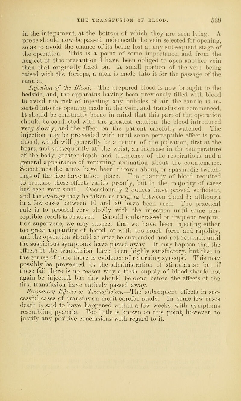 in the integument, at the bottom of which they are seen Iving. A probe should now be passed underneath the vein selected for opening, so as to avoid the chance of its being lost at any subsequent stage of the operation. This is a point of some importance, and from the neglect of this precaution I have been obliged to open another vein than that originally fixed on, A small portion of the vein being raised with the forceps, a nick is made into it for the passage of the canula.. Injection of the Blood.—The prepared blood is now brought to the bedside, and, the apparatus having been previously filled with blood to avoid the risk of injecting any bubbles of air, the canula is in- serted into the opening made in the vein, and transfusion commenced. It should be constantly borne in mind that this part of the operation should be conducted with the greatest caution, the blood introduced very slowly, and the effect on the patient carefully watched. The injection may be proceeded with until some perceptible effect is pro- duced, which will generally be a return of the pulsation, first at the heart, and subsequently at the wrist, an increase in the temperature of the body, greater depth and frequency of the respirations, and a general appearance of returning animation about the countenance. Sometimes the arms have been thrown about, or spasmodic twitch- ings of the face have taken place. The quantity of blood required to produce these effects varies greatly, but in the majority of cases has been very small. Occasionally 2 ounces have proved sufficient, and the average may be taken as ranging between 4 and 6 : although in a few cases between 10 and 20 have been used. The practical rule is to proceed very slowly with the injection until some per- ceptible result is observed. Should embarrassed or frequent respira- tion supervene, we may snspect that we have been injecting either too great a quantity of blood, or with too much force and rapidity, and the operation should at once be suspended, and not resumed until the suspicious symptoms have passed away. It may happen that the effects of the transfusion have been highly satisfactory, but that in the course of time there is evidence of returning syncope. This may possibly be prevented by the administration of stimulants; but If these fail there is no reason why a fresh supply of blood should not again be injected, but this should be done before the effects of the first transfusion have entirely passed away. Secondary Effects of Transfusion.—The subsequent effects in suc- cessful cases of transfusion merit careful study. In some few cases death is said to have happened within a few weeks, with symptoms resembling pyaemia. Too little is known on this point, however, to justify any positive conclusions with regard to it.