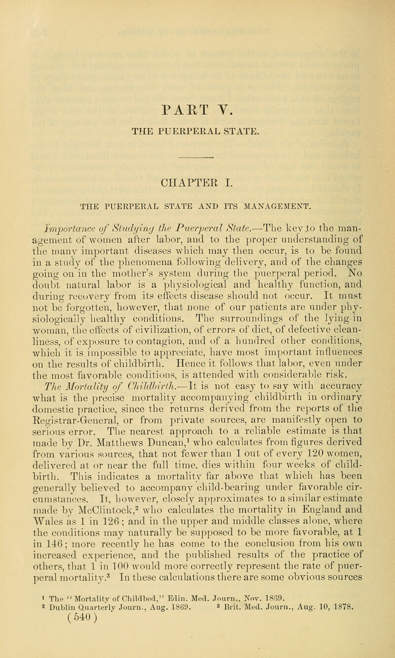 PART Y. THE PUERPERAL STATE. CHAPTER I. THE PUERPERAL STATE AND ITS MANAGEMENT. Importance of Studying the Puerperal State.—The key .to the man- agement of women after labor, and to the proper understanding of the many important diseases which may then occur, is to be found in a study of the phenomena following delivery, and of the changes going on in the mother's system during the puerperal period. No doubt natural labor is a physiological and healthy function, and during recovery from its effects disease should not occur. It must not be forgotten, however, that none of our patients are under phy- siologically healthy conditions. The surroundings of the lying-in woman, the effects of civilization, of errors of diet, of defective clean- liness, of exposure to contagion, and of a hundred other conditions, which it is impossible to appreciate, have most important influences on the results of childbirth. Hence it follows that labor, even under the most favorable conditions, is attended with considerable risk. The Mortality of Ghildhirth.-—It is not easy to say with accuracy what is the precise mortality accompanying childbirth in ordinary domestic practice, since the returns derived from the reports of the Registrar-General, or from private sources, are manifestly open to serious error. Tlie nearest approach to a reliable estimate is that made by Dr. Matthews Duncan,^ who calculates from figures derived from various sources, that not fewer than 1 out of every 120 women, delivered at or near the full time, dies within four weeks of child- birth. This indicates a mortality far above that which has been generally believed to accompany child-bearing under favorable cir- cumstances. It, however, closely approximates to a similar estimate made by McClintock,^ who calculates the mortality in England and Wales as 1 in 126; and in the upper and middle classes alone, where the conditions may naturally be supposed to be more favorable, at 1 in 146; more recently he has come to the conclusion from his own increased experience, and the published results of the practice of others, that 1 in 100 would more correctly represent the rate of puer- peral mortality.^ In these calculations there are some obvious sources » The Mortality of Childbed, Edin. Med. Journ., Nov. 1869. 2 Dublin Quarterly Journ., Aug. 1869. » Brit. Med. Journ., Aug, 10, 1878.