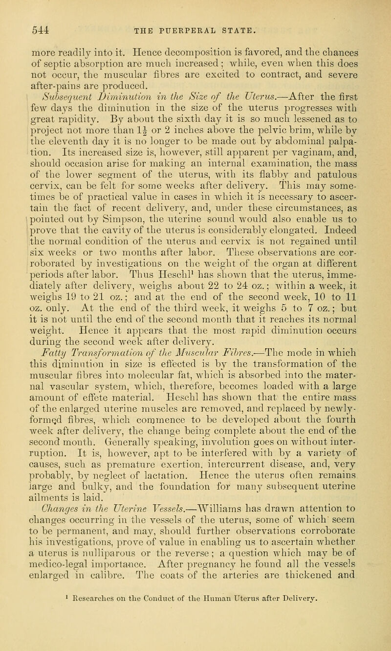 more readily into it. Hence decomposition is favored, and the chances of septic absorption are much increased; while, even when this does not occur, the muscular fibres are excited to contract, and severe after-pains are produced. Subsequent I)iviinution in the Size of the Uterus.—After the first few days the diminution in the size of the uterus progresses with great rapidity. By about the sixth day it is so much lessened as to l^roject not more than IJ or 2 inches above the pelvic brim, while by the eleventh day it is no longer to be made out by abdominal palpa- tion. Its increased size is, however, still apparent per vaginara, and, should occasion arise for making an internal examination, the mass of the lower segment of the uterus, with its flabby and patulous cervix, can be felt for some weeks after delivery. This may some- times be of practical value in cases in which it is necessary to ascer- tain the fact of recent deliver}^, and, under these circumstances, as '• pointed out by Simpson, the uterine sound would also enable us to prove that the cavity of the uterus is considerably elongated. Indeed the normal condition of the uterus aiud cervix is not regained until six weeks or two months after labor. These observations are cor- roborated by investigations on the weight of the organ at different periods after labor. Thus HeschP has shown that the uterus, imme- diately after delivery, weighs about 22 to 24 oz.; within a week, it weighs 19 to 21 oz.; and at the end of the second week, 10 to 11 oz. only. At the end of the third week, it weighs 5 to 7 oz.; but it is not until the end of the second month that it reaches its normal weight. Hence it appears that the most rapid diminution occurs during the second week after delivery. Fatty Transformation of the Muscular Fibres.—The mode in which this diminution in size is effected is by the transformation of the muscular fibres into molecular fat, which is absorbed into the mater- nal vascular system, which, therefore, becomes loaded with a large amount of effete material. Heschl has shown that the entire mass of the enlarged uterine muscles are removed, and replaced by newly- formqd fibres, which commence to be developed about the fourth week after delivery, the change being complete about the end of the second month. Generally speaking, involution goes on without inter- ruption. It is, however, apt to be interfered with by a variety of causes, such as premature exertion, intercurrent disease, and, very probably, by neglect of lactation. Hence the uterus often remains large and bulky, and the foundation for many subsequent uterine ailments is laid. Changes in the Uterine Vessels.—Williams has drawn attention to changes occurring in the vessels of the uterus, some of which' seem to be permanent, and may, should further observations corroborate his investigations, prove of value in enabling us to ascertain whether a uterus is nulliparous or the reverse; a question which may be of medico-legal importa^ice. After pregnancy he found all the vessels enlarged in calibre. The coats of the arteries are thickened and ' Researches on the Conduct of the Human Uterus after Delivery.