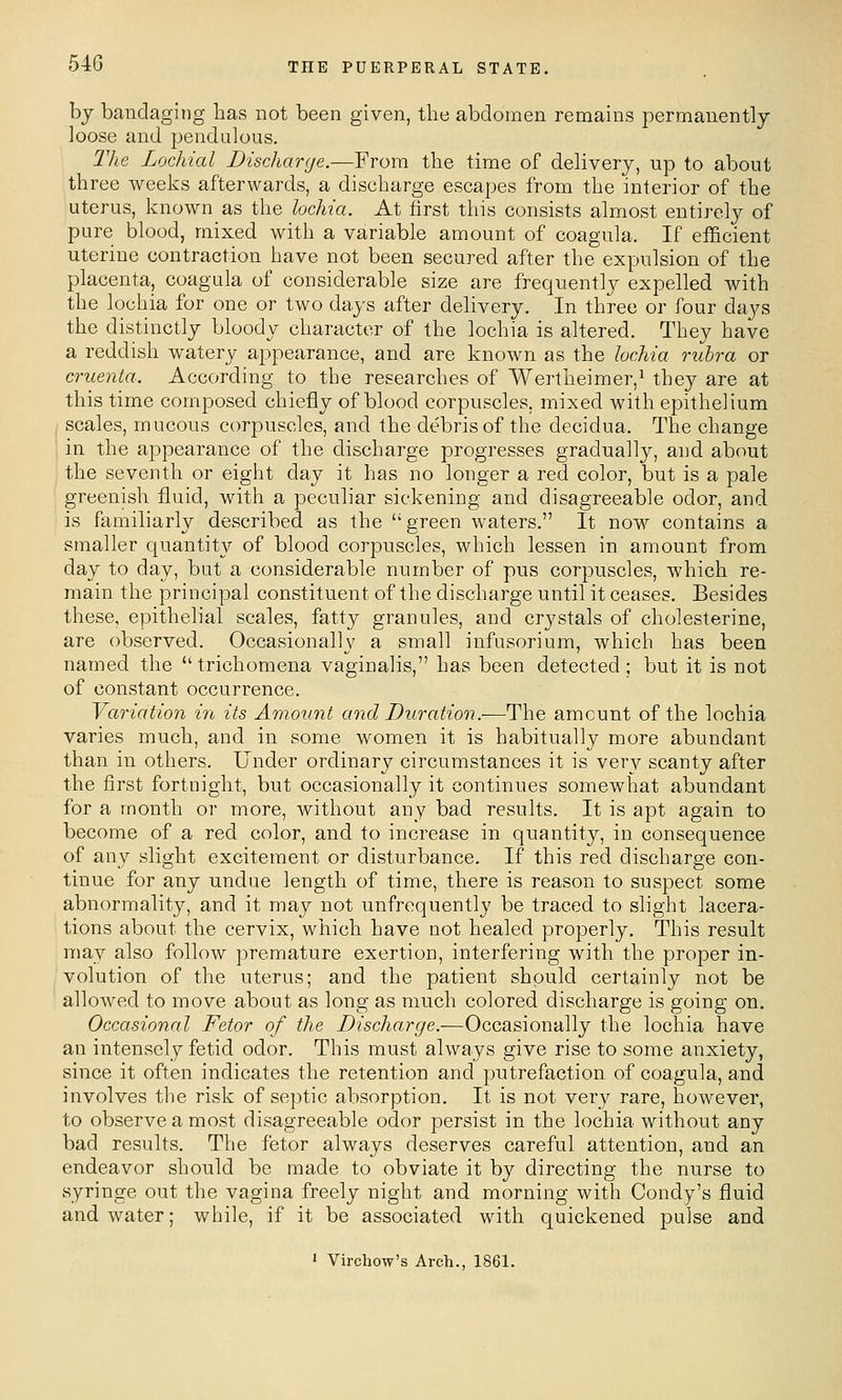 bj bandaging has not been given, the abdomen remains permanently- loose and pendulous. The Lochial Discharge.—From the time of delivery, up to about three weeks afterwards, a discharge escapes from the interior of the uterus, known as the lochia. At first this consists almost entirely of pure blood, mixed with a variable amount of coagula. If efficient uterine contraction have not been secured after the expulsion of the placenta, coagula of considerable size are frequently expelled with the lochia for one or two days after delivery. In three or four days the distinctly bloody character of the lochia is altered. They have a reddish watery appearance, and are known as the lochia rubra or cruenta. According to the researches of Wertheimer,^ they are at this time composed chiefly of blood corpuscles, mixed with epithelium scales, mucous corpuscles, and the debris of the decidua. The change in the appearance of the discharge progresses gradually, and about the seventh or eight day it has no longer a red color, but is a pale greenish fluid, with a peculiar sickeniag and disagreeable odor, and is familiarly described as the green waters. It now contains a smaller quantity of blood corpuscles, which lessen in amount from day to day, but a considerable number of pus corpuscles, which re- main the principal constituent of the discharge until it ceases. Besides these, epithelial scales, fatty granules, and crystals of cholesterine, are observed. Occasionally a small infusorium, which has been named the trichomena vaginalis, has been detected ; but it is not of constant occurrence. Variation in its Amount and Duration.-—The amount of the lochia varies much, and in some women it is habitually more abundant than in others. Under ordinary circumstances it is very scanty after the first fortnight, but occasionally it continues somewhat abundant for a month or more, without any bad results. It is apt again to become of a red color, and to increase in quantity, in consequence of an}^ slight excitement or disturbance. If this red discharge con- tinue for any undue length of time, there is reason to suspect some abnormality, and it may not unfrequently be traced to slight lacera- tions about the cervix, which have not healed properly. This result may also folloAv premature exertion, interfering with the proper in- volution of the uterus; and the patient should certainly not be allowed to move about as long as much colored discharge is going on. Occasional Fetor of the Discharge.—Occasionally the lochia have an intensely fetid odor. This must always give rise to some anxiety, since it often indicates the retention and putrefaction of coagula, and involves the risk of septic absorption. It is not ver}' rare, however, to observe a most disagreeable odor persist in the lochia without any bad results. The fetor always deserves careful attention, and an endeavor should be made to obviate it by directing the nurse to syringe out the vagina freely night and morning with Condy's fluid and water; while, if it be associated with quickened pulse and ' Vircliow's Arch., 1861.