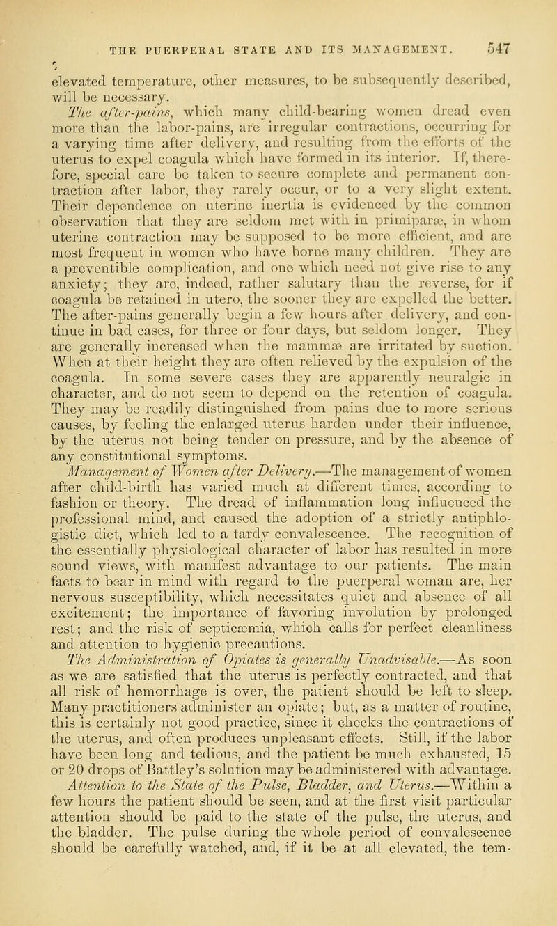 elevated temperature, other measures, to be subsequently described, will be necessary. The after-'pains, wliich many child-bearing women dread even more than the labor-pains, arc irregular contractions, occurring for a varying time after delivery, and resulting from the efforts of the uterus to expel coagula which have formed in its interior. If, there- fore, special care be taken to secure complete and permanent con- traction after labor, tlic}^ rarely occur, or to a very slight extent. Their dependence on uterine inertia is evidenced by the common observation that they are seldom met with in primiparoB, in whom uterine contraction may be supposed to bo more efficient, and are most frequent in women who have borne many children. They are a preventible complication, and one which need not give rise to any anxiety; they arc, indeed, rather salutary than the reverse, for if coagula be retained in utero, the sooner they are expelled the better. The after-pains generally begin a few hours after delivery, and con- tinue in bad cases, for three or four days, but seldom longer. They are generally increased when the mammce are irritated by suction. When at their height they are often relieved by the expulsion of the coagula. In some severe cases they are apparently neuralgic in character, and do not seem to depend on the retention of coagula. They may be readily distinguished from pains due to more serious causes, by feeling the enlarged uterus harden under their influence, by the uterus not being tender on pressure, and by the absence of any constitutional symptoms. Manageinent of Women after Delivery .-—^he. management of women after child-birth has varied much at different times, according to fashion or theory. The dread of inflammation long influenced the professional mind, and caused the adoption of a strictly antiphlo- gistic diet, whicli led to a tardy convalescence. The recognition of the essentially physiological character of labor has resulted in more sound views, with manifest advantage to our patients. The main facts to bear in mind with regard to the puerperal woman are, her nervous susceptibility, which necessitates quiet and absence of all excitement; the importance of favoring involution by prolonged rest; and the risk of septiccemia, which calls for perfect cleanliness and attention to hygienic precautions. The Administration of Oj^iates is generally Unadvisahle.—As soon as we are satisfied that the uterus is perfectly contracted, and that all risk of hemorrhage is over, the patient should be left to sleep. Many jDractitioners administer an opiate; but, as a matter of routine, this is certainly not good practice, since it checks the contractions of the uterus, and often produces unpleasant efi'ects. Still, if the labor have been long and tedious, and the patient be much exhausted, 15 or 20 drops of Battley's solution may be administered with advantage. Attention to the State of the Pulse, Bladder, and Uterus.—Within a few hours the patient should be seen, and at the first visit particular attention should be paid to the state of the pulse, the uterus, and the bladder. The pulse during the whole period of convalescence should be carefully watched, and, if it be at all elevated, the tem-