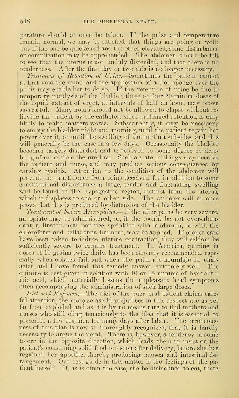 perature sliould at once be taken. If tlie pulse and temperature remain normal, we may be satisfied tliat tilings are going on well; but if the one be quickened and the other elevated, some disturbance or complication may be apprehended. The abdomen should be felt to see that the uterus is not unduly distended, and that there is no tenderness. After the first day or two this is no longer necessary. Treatment of Retention of Urine.—Sometimes the patient cannot at first void the urine, and the application of a hot sponge over the pubis may enable her to do so. If the retention of urine be due to temporary paralysis of the bladder, three or four 20-minim doses of the liquid extract of ergot, at intervals of half an hour, may prove successful. Many hours should not be allowed to elapse without re- lieving the patient by the catheter, since prolonged retention, is only likely to make matters worse. Subsequently, it may be necessary to empty the bladder night and morning, until the patient regain her power over it, or until the swelling of the urethra subsides, and this will generally be the case in a few days. Occasionally the bladder becomes largely distended, and is relieved to some degree by drib- bling of urine from the urethra. Such a state of things may deceive the patient and nurse, and may produce serious consequences by causing cystitis. Attention to the condition of the abdomen will prevent the practitioner from being deceived, for in addition to some constitutional disturbance, a large, tender, and fluctuating swelling will be found in the hypogastric region, distinct from the uterus, which it displaces to one or other side. The catheter will at once prove that this is produced by distension of the bladder. Treatment of Severe After-jmins.—If the after-pains be very severe, an opiate may be administered, or, if the lochia bo not over-abun- dant, a linseed-meal poultice, sprinkled with laudanum, or with the chloroform and belladonna liniment, may be applied. If proper care have been taken to induce uterine contraction, they will seldom be sufficiently severe to require treatment. In America, quinine in doses of 10 grains twice daily, has been strongly recommended, espe- cially when opiates fail, and when the pains are neuralgic in char- acter, and I have found this remedy answer extremely well. The quinine is best given in solution with 10 or 15 minims of hydrobro- mic acid, which materially lessens the unpleasant head symptoms often accompanying the administration of such large doses. Diet and Regimen.—The diet of the puerperal patient claims care- ful attention, the more so as old prejudices in this respect are as jei far from exploded, and as it is by no means rare to find mothers and nurses who still cling tenaciously to the idea that it is essential to prescribe a low regimen for many days after labor. The erroneous- ness of this plan is now so thoroughly recognized, that it is hardly necessary to argue the point. There is, however, a tendency in some to err in the opposite direction, which leads them to insist on the patient's consuming solid food too soon after delivery, before she has regained her appetite, thereby producing nausea and intestinal de- rangement. Our best guide in this matter is the feelings of the pa- tient herself. If, as is often the case, she be disinclined to eat, there
