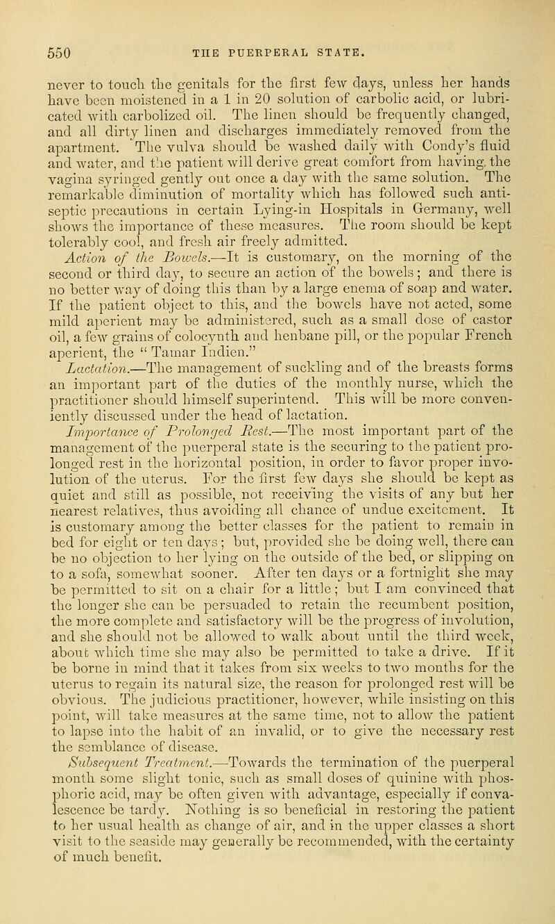 never to touch the genitals for the first few days, unless her hands have boon moistened in a 1 in 20 solution of carbohc acid, or lubri- cated with carbolized oil. The linen should be frequently changed, and all dirty linen and discharges immediately removed from the apartment. The vulva should be washed daily with Condy's fluid and water, and the patient will derive great comfort from having, the vagina syringed gently out once a day with the same solution. The remarkable diminution of mortality which has followed such anti- septic precautions in certain Lying-in Hospitals in Germany, well shows the importance of these measures. The room should bo kept tolerably cool, and fresh air freely admitted. Action of the Bowels.-—It is customary, on the morning of the second or third daj^, to secure an action of the bowels; and there is no better way of doing this than by a large enema of soap and water. If the patient object to this, and the bowels have not acted, some mild aperient may be administered, such as a small dose of castor oil, a few grains of colocynth. and henbane pill, or the popular French aperieut, the  Tamar Indieu. Lactation.—The management of suckling and of the breasts forms an important part of the duties of the monthly nurse, which the practitioner should himself superintend. This will be more conven- iently discussed under the head of lactation. Importance of Prolonged Best.—The most important part of the management of the puerperal state is the securing to the patient pro- longed rest in the horizontal position, in order to favor proper invo- lution of the uterus. For the first few days she should be kept as quiet and still as possible, not receiving the visits of any but her nearest relatives, thus avoiding all chance of undue excitement. It is customary among the better classes for the patient to remain in bed for eight or ten days ; but, provided she be doing well, there can be no objection to her lying on the outside of the bed, or slipping on to a sofa, somewhat sooner. After ten days or a fortnight she may be permitted to sit on a chair for a little; but I am convinced that the longer she can be persuaded to retain the recumbent position, the more complete and satisfactory will be the progress of involution, and she should not be allowed to walk about until the third week, about which time she may also be permitted to take a drive. If it be borne in mind that it takes from six weeks to two months for the uterus to regain its natural size, the reason for prolonged rest will be obvious. The judicious practitioner, however, while insisting on this point, will take measures at the same time, not to allow the patient to lapse into the habit of an invalid, or to give the necessary rest the semblance of disease. Subsequent Treatment.—-ToAvards the termination of the puerperal month some slight tonic, such as small doses of quinine with phos- phoric acid, may be often given with advantage, especially if conva- lescence be tardy. Nothing is so beneficial in restoring the patient to her usual health, as change of air, and in the upper classes a short visit to the seaside may generally be recommended, with the certainty of much benefit.