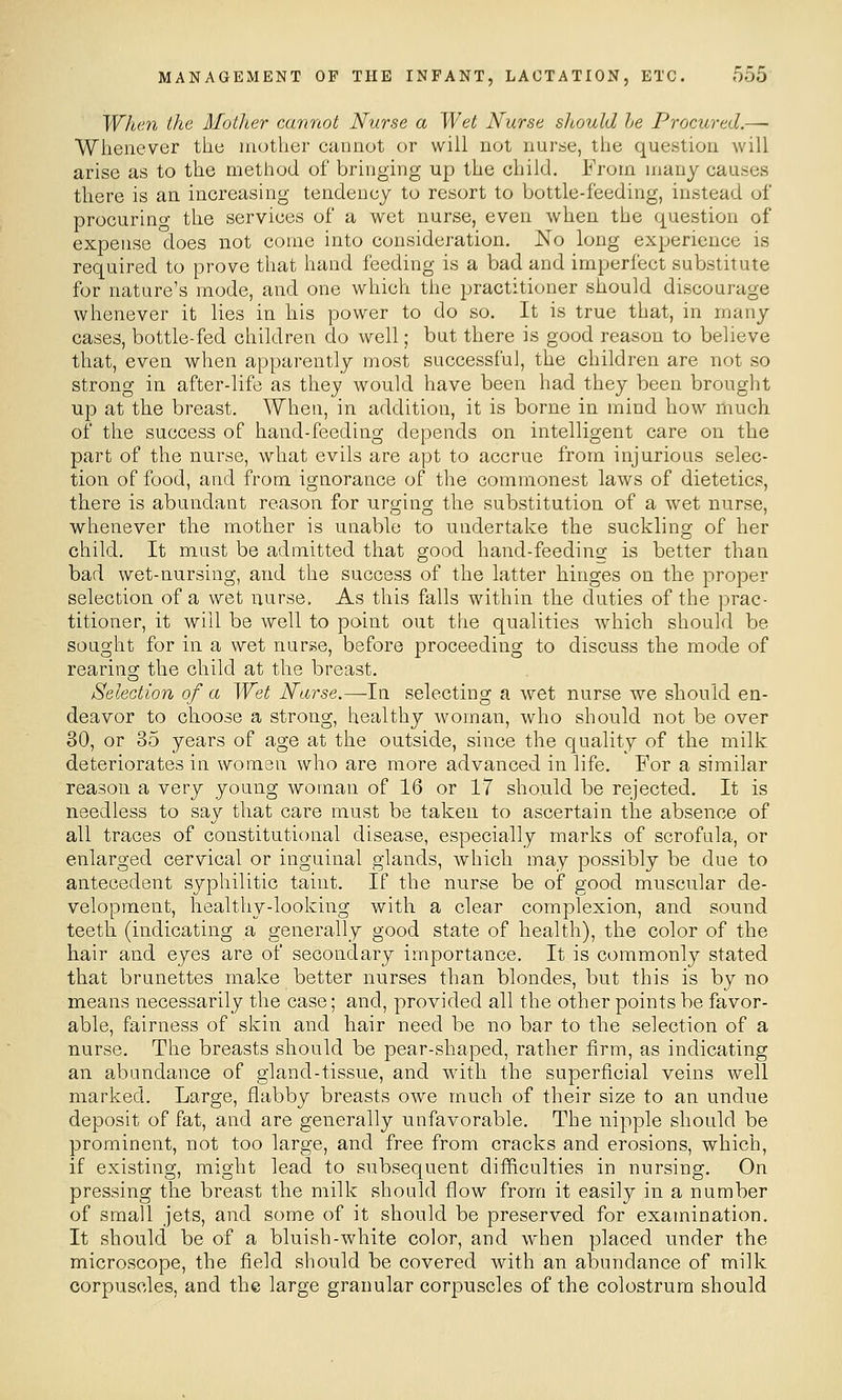 Whe7i the Motlier cannot Nurse a Wet Nurse should he Procured.— Whenever the mother cannot or will not nurse, the question will arise as to the method of bringing up the child. From many causes there is an increasing tendency to resort to bottle-feeding, instead of procurino the services of a wet nurse, even when the question of expense does not come into consideration. No long experience is required to prove that hand feeding is a bad and imperfect substitute for nature's mode, and one which the practitioner should discourage whenever it lies in his power to do so. It is true that, in many cases, bottle-fed children do well; but there is good reason to believe that, even when apparently most successful, the children are not so strong in after-life as they would have been had they been brought up at the breast. When, in addition, it is borne in mind how much of the success of hand-feeding depends on intelligent care on the part of the nurse, what evils are apt to accrue from injurious selec- tion of food, and from ignorance of the commonest laws of dietetics, there is abundant reason for urging the substitution of a wet nurse, whenever the mother is unable to undertake the suckling of her child. It must be admitted that good hand-feedins: is better than bad wet-nursing, and the success of the latter hinges on the proper selection of a wet nurse. As this falls within the duties of the prac- titioner, it will be well to point out the qualities which should be sought for in a wet nurse, before proceeding to discuss the mode of rearing the child at the breast. Selection of a Wet Narse.—In selecting a wet nurse we should en- deavor to choose a strong, healthy woman, who should not be over 30, or 35 years of age at the outside, since the quality of the milk deteriorates in women who are more advanced in life. For a similar reason a very young woman of 16 or 17 should be rejected. It is needless to say that care must be taken to ascertain the absence of all traces of constitutional disease, especially marks of scrofula, or enlarged cervical or inguinal glands, which may possibly be due to antecedent syphilitic taint. If the nurse be of good muscular de- velopment, healthy-looking with a clear complexion, and sound teeth (indicating a generally good state of health), the color of the hair and eyes are of secondary importance. It is commonly stated that brunettes make better nurses than blondes, but this is by no means necessarily the case; and, provided all the other points be favor- able, fairness of skin and hair need be no bar to the selection of a nurse. The breasts should be pear-shaped, rather firm, as indicating an abundance of gland-tissue, and with the superficial veins well marked. Large, flabby breasts owe much of their size to an undue deposit of fat, and are generally unfavorable. The nipple should be prominent, not too large, and free from cracks and erosions, which, if existing, might lead to subsequent difficulties in nursing. On pressing the breast the milk should flow from it easily in a number of small jets, and some of it should be preserved for examination. It should be of a bluish-white color, and when placed under the microscope, the field should be covered with an abundance of milk corpuscles, and the large granular corpuscles of the colostrum should