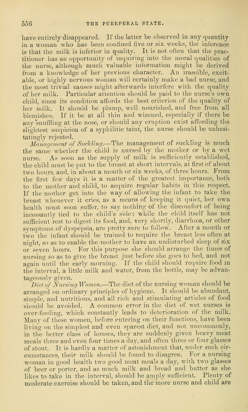 have entirely disappeared. If the latter be observed in any quantity in a woman who has been confined five or six weeks, the inference is that the milk is inferior in quahty. It is not often that the prac- titioner has an opportunity of inquiring into the moral qualities of the nurse, although much valuable intbrmation might be derived from a knowledge of her previous character. An irascible, excit- able, or highly nervous woman will certainly make a bad nurse, and the most trivial causes might afterwards interfere with the quality of her milk. Particular attention should be paid to the nurse's own child, since its condition affords the best criterion of the quality of her milk. It should be plump, well nourished, and free from all blemishes. If it be at all thin and wizened, especially if there be any 'snuffling at the nose, or should any eruption exist affording the slightest suspicion of a syphilitic taint, the nurse should be unhesi- tatingly rejected. Mcmagement of SuchUng.—The management of suckling is much the same whether the child is nursed by the mother or by a wet nurse. As soon as the supply of milk is sufficiently established, the child must be put to the breast at short intervals, at first of about two hours, and, in about a month or six weeks, of three hours. From the first few days it is a matter of the greatest importance, both to the mother and child, to acquire regular habits in this respect. If the mother get into the way of allowing the infant to take the breast whenever it cries, as a means of keeping it quiet, her own health must soon suffer, to say nothing of the discomfort of being incessantly tied to the child's side: while the child itself has not suflEicient rest to digest its food, and, very shortly, diarrhoea, or other symptoms of dyspepsia, are pretty sure to follow. After a mouth or two the infant should be trained to require the breast less often at night, so as to enable the mother to have an undisturbed sleep of six or seven hours. For this purpose she should arrange the times of nursing so as to give the breast just before she goes to bed, and not again until the early morning. If the child should require food m the interval, a little milk and water, from the bottle, may be advan- tageously given. ''Diet of Nursing Women.—The diet of the nursing woman should be arranged on ordinary principles of hygiene. It should be abundant, simple, and nutritious, and all rich and stimulating articles of food should be avoided. A common error in the diet of wet nurses is over-feeding, which constantly leads to deterioration of the milk. Many of these women, before entering on their functions, have been living on the simplest and even sparest diet, and not uncommonly, in the better class of houses, they are suddenly given heavy meat meals three and even four times a day, and often three or four glasses of stout. It is hardly a matter of astonishment that, under such cir- cumstances, their milk should be found to disagree. For a nursing woman in good health two good meat meals a day, with two glasses of beer or porter, and as much milk and bread and butter as she likes to take in the interval, should be amply sufhcient. Plenty of moderate exercise should be taken, and the more nurse and child are