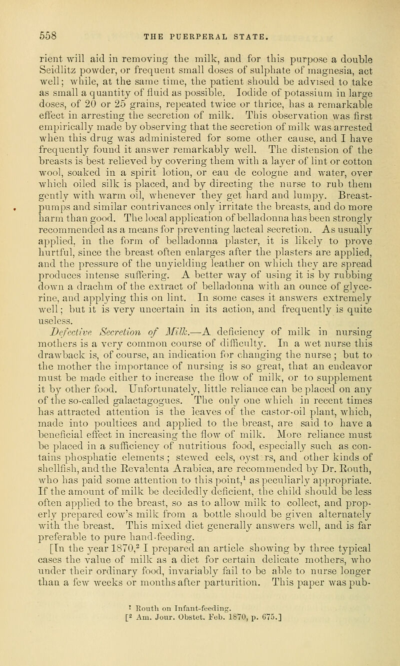 rient will aid in removing the milk, and for this purpose a double Seidlitz powder, or frequent small doses of sulphate of magnesia, act well; while, at the same time, the patient should be advised to take as small a quantity of fluid as possible. Iodide of potassium in large doses, of 20 or 25 grains, repeated twice or thrice, has a remarkable effect in arresting the secretion of milk. This observation was first empirically made by observing that the secretion of milk was arrested when this drug was administered for some other cause, and I have frequently found it answer remarkably well. The distension of the breasts is best relieved by covering them with a layer of lint or cotton wool, soaked in a spirit lotion, or eau de cologne and water, over which oiled silk is placed, and by directing the nurse to rub them gently with warm oil, whenever they get hard and lumpy. Breast- pumps and similar contrivances only irritate the breasts, and do more harm than good. The local application of belladonna has been strongly recommended as a means for preventing lacteal secretion. As usually applied, in the form of belladonna plaster, it is likely to prove liurtful, since the breast often enlarges after the plasters are applied, and the pressure of the unyielding leather on which they are spread produces intense suffering. A better way of using it is by rubbing down a drachm of the extract of belladonna with an ounce of glyce- rine, and applying this on lint. In some cases it answers extremely well; but it is very uncertain in its action, and frequently is quite useless. Defective Secretion of Milk.—A deficiency of milk in nursing mothers is a Yorj common course of difficult}^. In a wet nurse this drawback is, of course, an indication for changing the nurse ; but to the mother the importance of nursing is so great, that an endeavor must be made either to increase the flow of milk, or to supplement it by other food. Unfortunately, little reliance can be placed on any of the so-called galactagogues. The only one which in recent times has attracted attention is the leaves of the castor-oil plant, which, made into poultices and applied to the breast, are said to have a beneficial effect in increasing the flow of milk. More reliance must be placed in a sufficiency of nutritious food, especially such as con- tains phosphatic elements ; stewed eels, oj'-stzrs, and other kinds of shellfish, and the Eevalenta Arabica, are recommended by Dr. Eouth, who has paid some attention to this point,^ as peculiarly appropriate. If the amount of milk be decidedly deficient, the child should be less often applied to the breast, so as to allow milk to collect, and prop- erly prepared cow's milk from a bottle should be given alternately with the breast. This mixed diet generally answers well, and is far preferable to pure hand-feeding. [In the year 1870,^ I prepared an article showing by three typical cases the value of milk as a diet for certain delicate mothers, who under their ordinary food, invariably fail to be able to nurse longer than a few weeks or months after parturition. This j^aper was pub- J Routh on Infant-feeding. [2 Am. Jonr. Obstet. Feb. 1870, p. 675.]