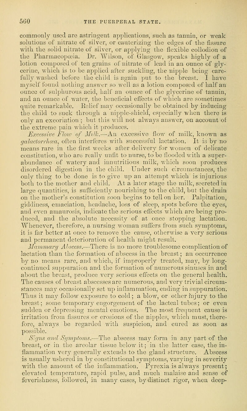 commonly used are astringent applications, such as tannin, or weak solutions of nitrate of silver, or cauterizing the edges of the fissure with the solid nitrate of silver, or applying the flexible collodion of the Pharmacopoeia. Dr. Wihson, of Glasgow, speaks highly of a lotion composed of ten grains of nitrate of lead in an ounce of gly- cerine, which is to be applied after suckling, the nipple being care- fully washed before the child is again put to the breast. I have myself found nothing answer so well as a lotion composed of half an ounce of sulphurous acid, half an ounce of the glycerine of tannin, and an ounce of water, the beneficial effects of which are sometimes quite remarkable, Eelief may occasionally be obtained by inducing the child to suck through a nipple-shield, especially when there is only an excoriation ; but this will not always answer, on account of the extreme pain which it produces. Excessive Flow of Milh.—An excessive flow of milk, knoAvn as galactorrhoea, often interferes with successful lactation. It is by no means rare in the first weeks after delivery for women of delicate constitution, who are really unfit to nurse, to be flooded with a super- abundance of watery and innutritions milk, which soon produces disordered digestion in the child. Under such circumstances, the only thing to be done is to give up an attempt which is injurious both to the mother and child. At a later stage the milk, secreted in large quantities, is sufficiently nourishing to the child, but the drain on the mother's constitution soon begins to tell on her. Palpitation, giddiness, emaciation, headache, loss of sleep, spots before the eyes, and even amaurosis, indicate the serious effects which are being pro- duced, and the absolute necessity of at once stopping lactation. Whenever, therefore, a nursing woman suffers from such symptoms, it is far better at once to remove the cause, otherAvise a very serious and permanent deterioration of health might result. Mavimary Abscess.—There is no more troublesome complication of lactation than the formation of abscess in the breast; an occurrence by no means rare, and which, if improperly treated, may, by long- continued suppuration and the formation of numerous sinuses in and about the breast, produce very serious effects on the general health. The causes of breast abscesses are numerous, and very trivial circum- stances may occasionally set up inflammation, ending in suppuration. Thus it may follow exposure to cold; a blow, or other injury to the breast; some temporary engorgement of the lacteal tubes; or even sudden or depressing mental emotions. The most frequent cause is irritation from fissures or erosions of the nipples, which must, there- fore, always be regarded with suspicion, and cured as soon as possible. Signs and Symptoms.—The abscess may form in any part of the breast, or in the areolar tissue below it; in the latter case, the in- flammation very generally extends to the gland structure. Abscess is usually ushered in by constitutional symptoms, varying in severity with the amount of the inflammation. Pyrexia is always present; elevated temperature, rapid pulse, and much malaise and sense of feverishness, followed, in many cases, by distinct rigor, when deep-