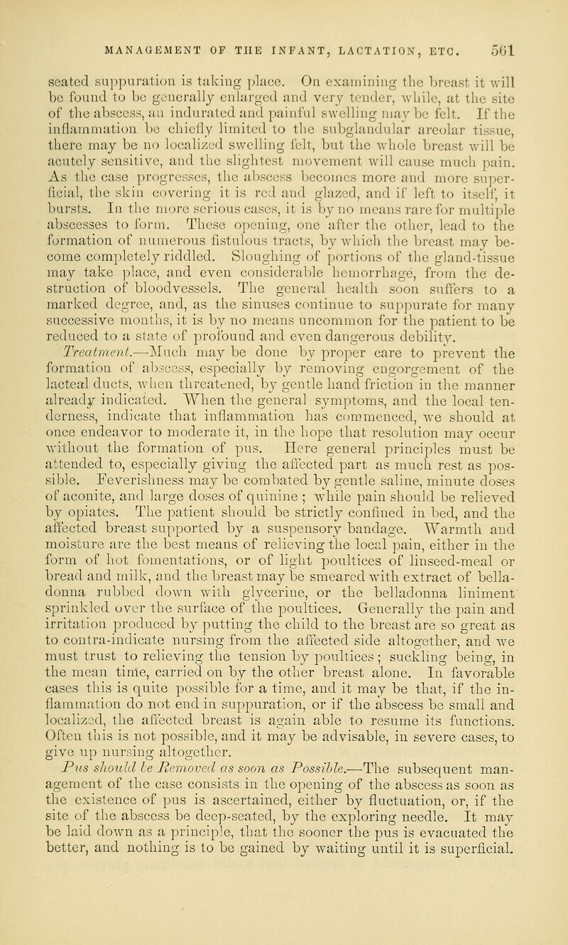 seated suppuration is taking place. On examining the breast it will be found to be generally enlarged and very tender, while, at the site of the abscess, an indurated and painful swelling may be felt. If the inflammation be chiefly limited to the subglandular areolar tissue, there may be no localized swelling felt, but the whole breast will be acutely sensitive, and the slightest movement will cause much pain. As the case progresses, the abscess becomes more and more super- ficial, the skin covering it is red and glazed, and if left to itself, it bursts. In the more serious cases, it is by no means rare for multiple abscesses to form. These opening, one after the other, lead to the formation of numerous fistulous tracts, by which the breast may be- come completely riddled. Sloughing of portions of the gland-tissue may take place, and even considerable hemorrhage, from the de- struction of bloodvessels. The general health soon suffers to a marked degree, and, as the sinuses continue to suppurate for many successive months, it is by no means uncommon for the patient to be reduced to a state of profound and even dangerous debility. Treatment.—Much may be done by proper care to prevent the formation of abscess, especially by removing engorgement of the lacteal ducts, when threatened, by gentle hand friction in the manner already indicated. When the general symptoms, and the local ten- derness, indicate that inflammation has commenced, we should at once endeavor to moderate it, in the hope that resolution may occur without the formation of pus. Here general principles must be attended to, especially giving the aii'ected. part as much rest as pos- sible. Feverishness may bo combated by gentle saline, minute doses of aconite, and large doses of quinine ; while pain should be relieved by opiates. The patient should be strictly confined in bed, and the affected breast supported by a suspensory bandage. Warmth and moisture are the best means of relieving the local pain, either in the form of hot fomentations, or of light poultices of linseed-meal or bread and milk, and the breast may be smeared with extract of bella- donna rubbed down with glycerine, or the belladonna liniment' sprinkled over the surface of the poultices. Generally the pain and irritation produced by putting the child to the breast are so great as to contra-indicate nursing from the affected side altogether, and we must trust to relieving the tension by poultices; suckling being, in the mean time, carried on by the other breast alone. In favorable cases this is quite possible for a time, and it may be that, if the in- flammation do not end in suppuration, or if the abscess be small and localized, the affected breast is again able to resume its functions. Often this is not possible, and it may be advisable, in severe cases, to give up nursing altogether. PiLS sliould he Removed as soon as Possible.—The subsequent man- agement of the case consists in the opening of the abscess as soon as the existence of pus is ascertained, either by fluctuation, or, if the site of the abscess be deep-seated, by the exploring needle. It may be laid down as a principle, that the sooner the pus is evacuated the better, and nothing is to be gained by waiting until it is superficial.