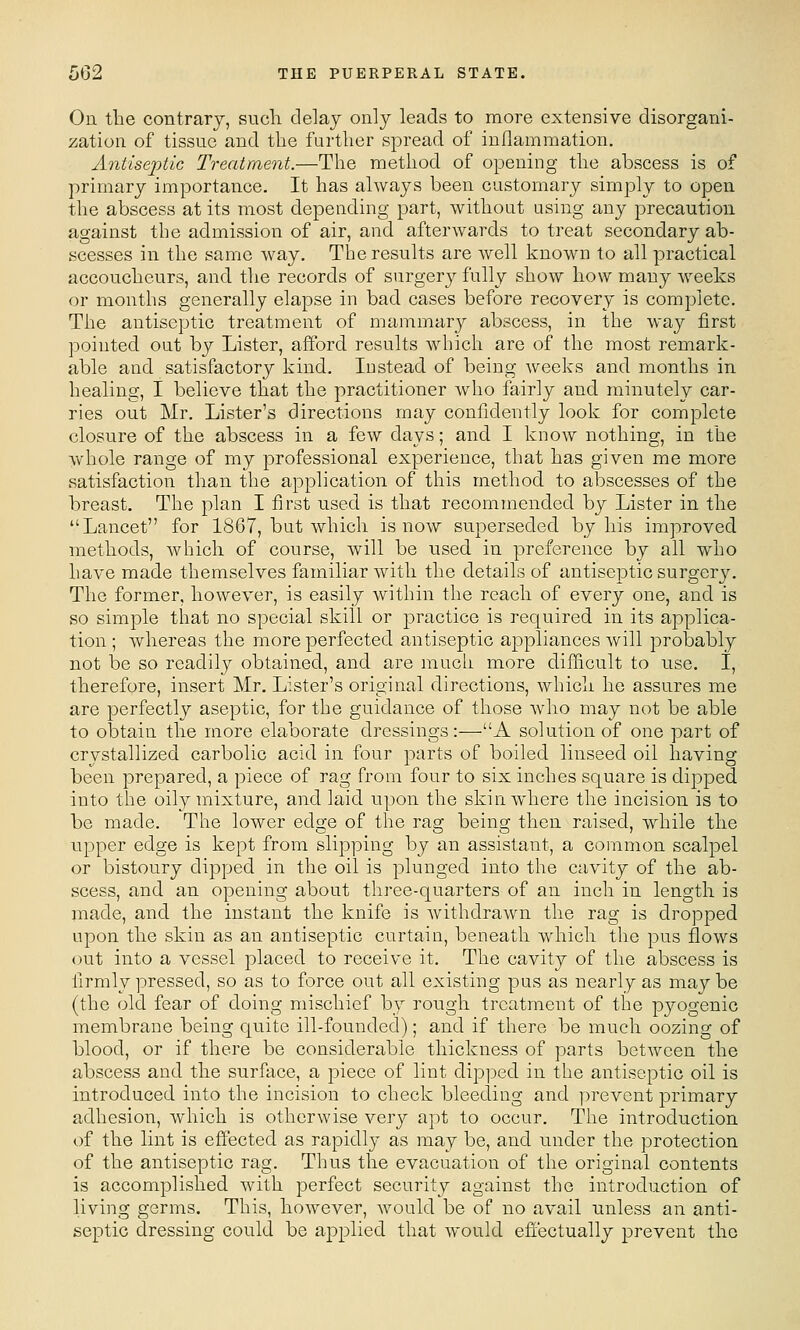 On tbe contrary, such delay only leads to more extensive disorgani- ;^ation of tissue and the further spread of inflammation. Antise2}tiG Treatment.—The method of opening the abscess is of primary importance. It has always been customary simply to open the abscess at its most depending part, without using any precaution against tbe admission of air, and afterwards to treat secondary ab- scesses in the same way. Tbe results are well known to all practical accoucheurs, and the records of surgery fully show how many weeks or montbs generally elapse in bad cases before recovery is complete. The antiseptic treatment of mammary abscess, in tbe way first pointed out by Lister, afford results which are of the most remark- able and satisfactory kind. Instead of being Aveeks and months in healing, I believe that the practitioner who fairly and. minutely car- ries out Mr. Lister's directions may confidently look for complete closure of the abscess in a few days; and I know nothing, in the whole range of my professional experience, that has given me more satisfaction than the application of this method to abscesses of the breast. The plan I first used is that recommended by Lister in the Lancet for 1867, but which is now superseded by his improved methods, which of course, will be used in preference by all who have made themselves familiar with the details of antiseptic surgery. The former, however, is easily Avithin the reach of every one, and is so simple that no special skill or practice is required in its applica- tion ; whereas the more perfected antiseptic appliances will probably not be so readily obtained, and are much more difficult to use. I, therefore, insert Mr. Lister's original directions, which he assures me are perfectly aseptic, for the guidance of those Avho may not be able to obtain the more elaborate dressings:—A solution of one part of crystallized carbolic acid in four parts of boiled linseed oil having been prepared, a piece of rag from four to six inches square is dipped into the oily mixture, and laid upon the skin where the incision is to be made. The lower edge of the rag being then raised, while the upper edge is kept from slipping by an assistant, a common scalpel or bistoury dipped in the oil is plunged into the cavity of the ab- scess, and an opening about three-quarters of an inch in length is made, and the instant the knife is withdrawn the rag is dropped upon the skin as an antiseptic curtain, beneath which the pus flows out into a vessel placed to receive it. The cavity of the abscess is firmly pressed, so as to force out all existing pus as nearly as may be (the old fear of doing mischief by rough treatment of the pyogenic membrane being quite ill-founded); and if there be much oozing of blood, or if there be considerable thickness of parts between the abscess and the surface, a piece of lint dipped in the antiseptic oil is introduced into the incision to check bleeding and ])revent primary adhesion, which is otherwise very apt to occur. The introduction of the lint is effected as rapidly as may be, and under the protection of the antiseptic rag. Thus the evacuation of the original contents is accomplished with perfect security against the introduction of living germs. This, however, would be of no avail unless an anti- septic dressing could be applied that would effectually prevent the