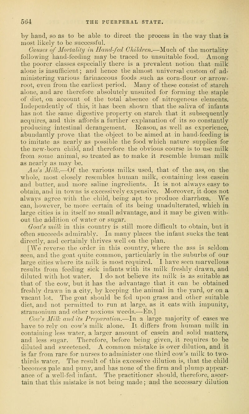 by hand, so as to be able to direct tlie process in the way that is most likely to be successful. Causes of Mortality in Hand-fed Children.—Much of the mortality following hand-feeding may be traced to unsuitable food. Among the poorer classes especially there is a prevalent notion that milk alone is insufficient; and hence the almost universal custom of ad- ministering various farinaceous foods .such as corn-flour or arrow- root, even from the earliest period. Many of these consist of starch alone, and are therefore absolutely unsuited for forming the staple of diet, on account of the total absence of nitrogenous elements. Independently of this, it has been shown that the saliva of infants has not the same digestive property on starch that it subsequently acquires, and this aiibrds a further explanation of its so constantly producing intestinal derangement. Eeason, as well as experience, abundantly prove that the object to be aimed at in hand-feeding is to imitate as nearly as possible the food which nature supplies for the new-born child, and therefore the obvious course is to use milk from some animal, so treated as to make it resemble human milk as nearly as may be. Ass's Milk.-—Of the various milks used, that of the ass, on the whole, most closely resembles human milk, containing less casein and butter, and more saline ingredients. It is not always easy to obtain, and in towns is excessively expensive. Moreover, it does not always agree with the child, being apt to produce diarrhoea. We can, however, be more certain of its being unadulterated, which in large cities is in itself no small advantage, and it maybe given with- out the addition of water or sugar. Goat's milk in this country is still more difficult to obtain, but it often succeeds admirably. In many places the infant sucks the teat directly, and certainly thrives well on the plan. [We reverse the order in this country, where the ass is seldom seen, and the goat quite common, particularly in the suburbs of our large cities where its milk is most required. I have seen marvellous results from feeding sick infants with its milk freshly drawn, and diluted with hot Avater. I do not believe its milk is as suitable as that of the cow, but it has the advantage that it can be obtained freshly drawn in a city, by keeping the animal in the yard, or on a vacant lot. The goat should be fed upon grass and other suitable diet, and not permitted to run at large, as it eats with impunity, stramonium and other noxious weeds.—Ed.] Colo's Milk audits Preparation.—In a large majority of cases we have to rely on cow's milk alone. It differs from human milk in containing less water, a larger amount of casein and solid matters, and less sugar. Therefore, before being given, it requires to be diluted and sweetened. A common mistake is over dilution, and it is far from rare for nurses to administer one-third cow's milk to two- thirds water. The result of this excessive dilution is, that the child • becomes pale and puny, and has none of the firm and plump appear- ance of a well-fed infant. The practitioner should, therefore, ascer- tain that this mistake is not being made; and the necessary dilution