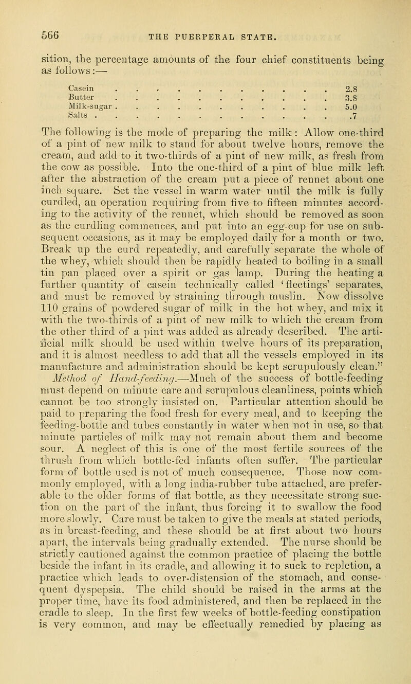 sition, the percentage amounts of the four chief constituents being as follows:— Casein ........... 2.8 Butter 3.8 Milk-sugar 5.0 Salts 7 The following is the mode of preparing the milk: Allow one-third of a pint of new milk to stand for about twelve hours, remove the cream, and add to it two-thirds of a pint of new milk, as fresh from the cow as possible. Into the one-third of a pint of blue milk left after the abstraction of the cream put a piece of rennet about one inch square. Set the vessel in warm water until the milk is fully- curdled, an operation requiring from five to fifteen minutes accord- ing to the activity of the rennet, which should be removed as soon as the curdling commences, and put into an egg-cup for use on sub- sequent occasions, as it may be employed daily for a month or two. Break up the curd repeatedly, and carefully separate the whole of the whey, which should then be rapidly heated to boiling in a small tin pan placed over a spirit or gas lamp. During the heating a further quantity of casein technicallj'' called 'fleetings' separates, and must be removed by straining through muslin. Now dissolve 110 grains of powdered sugar of milk in the hot whey, and mix it with the two-thirds of a pint of new milk to which the cream from the other tliird of a pint was added as alread}'- described. The arti- ficial milk should be used within twelve hours of its preparation, and it is almost needless to add that all the vessels emploj^ed in its manufacture and administration should be kept scrupulously clean. Method of Hand-feeding.—Much of the success of bottle-feeding must depend on minute care and scrupulous cleanliness, points which cannot be too strongly insisted on. Particular attention should be paid to preparing the food fresh for every meal, and to keeping the feeding-bottle and tubes constantly in water when not in use, so that minute particles of milk may not remain about them and become sour. A nesflect of this is one of the most fertile sources of the thrush from which bottle-fed infants often suffer. The particular form of bottle used is not of much consequence. Those now com- monly employed, with a long india-rubber tube attached, are prefer- able to the older forms of flat bottle, as they necessitate strong suc- tion on the part of the infant, thus forcing it to swallow the food more slowly. Care must be taken to give the meals at stated periods, as in breast-feeding^, and these should be at first about two hours apart, the intervals being gradually extended. The nurse should be strictly cautioned against the common practice of placing the bottle beside the infant in its cradle, and allowing it to suck to repletion, a practice which leads to over-distension of the stomach, and conse- quent dyspepsia. The child should be raised in the arms at the proper time, have its food administered, and then be replaced in the cradle to sleep. In the first few weeks of bottle-feeding constipation is very common, and may be effectually remedied by placing as