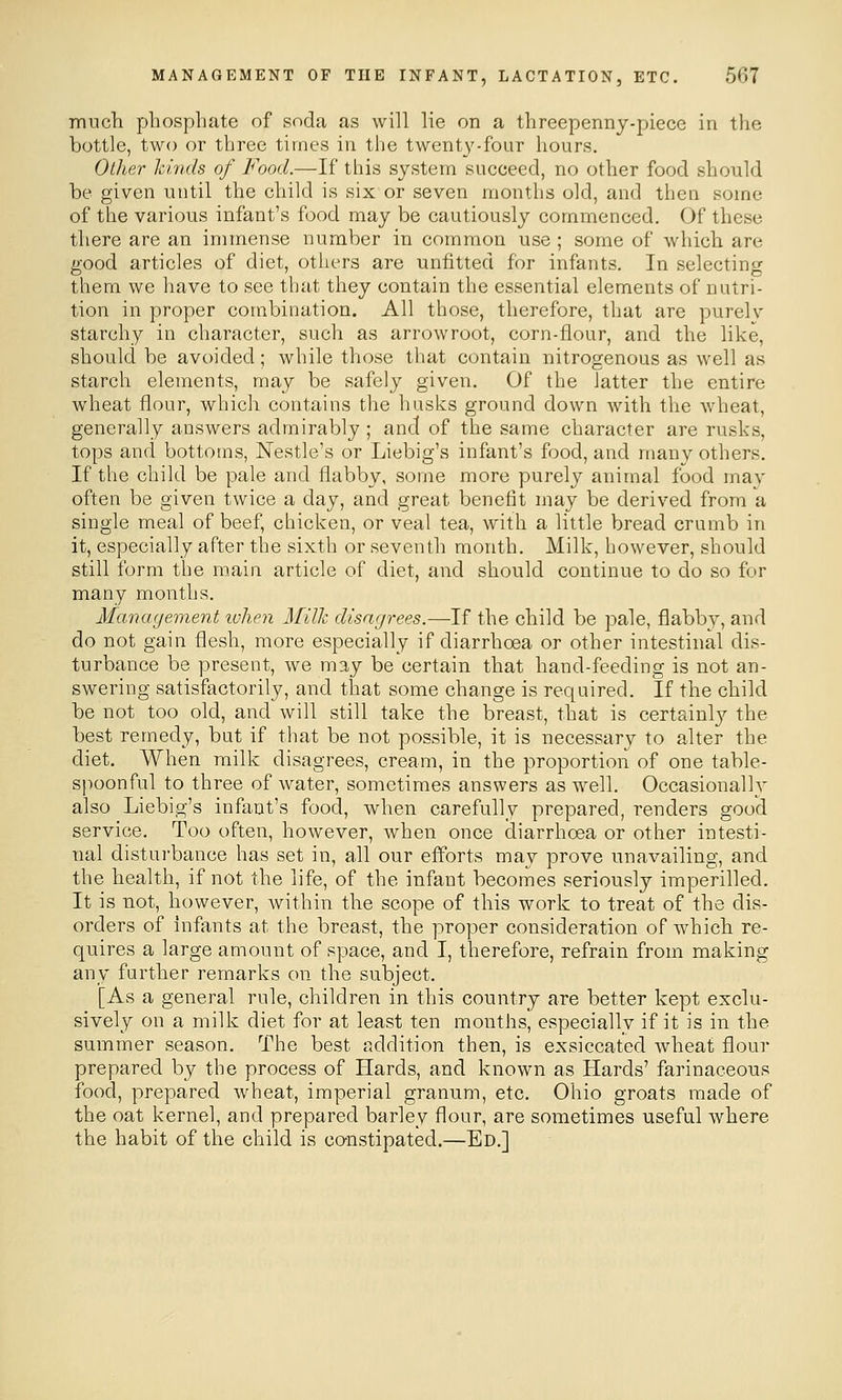 much phosphate of soda as will lie on a threepenny-piece in the bottle, two or three times in the twenty-four hours. Other kinds of Food.—If this system succeed, no other food should be given uutil the child is six or seven months old, and then some of the various infant's food may be cautiously commenced. Of these there are an immense number in common use ; some of which are good articles of diet, others are unfitted for infants. In selecting them we have to see that they contain the essential elements of nutri- tion in proper combination. All those, therefore, that are purelv starchy in character, such as arrowroot, corn-flour, and the like, should be avoided; while those that contain nitrogenous as well as starch elements, may be safely given. Of the latter the entire wheat flour, which contains the husks ground down with the wheat, generally answers admirably ; and of the same character are rusks, tops and bottoms, Nestle's or Liebig's infant's food, and many others. If the child be pale and flabby, some more purely animal food mav often be given twice a day, and great benefit may be derived from a single meal of beef, chicken, or veal tea, with a little bread crumb in it, especially after the sixth or seventh month. Milk, however, should still form the main article of diet, and should continue to do so for many months. Management lohen Milk disagrees.—If the child be pale, flabby, and do not gain flesh, more especially if diarrhoea or other intestinal dis- turbance be present, we may be certain that hand-feeding is not an- swering satisfactorily, and that some change is required. If the child be not too old, and will still take the breast, that is certainl}^ the best remedy, but if that be not possible, it is necessary to alter the diet. When milk disagrees, cream, in the proportion of one table- spoonful to three of water, sometimes answers as well. Occasionally also Liebig's infant's food, when carefully prepared, renders good service. Too often, however, when once diarrhoea or other intesti- nal disturbance has set in, all our efforts may prove unavailing, and the health, if not the life, of the infant becomes seriously imperilled. It is not, however, within the scope of this work to treat of the dis- orders of infants at the breast, the proper consideration of which re- quires a large amount of space, and I, therefore, refrain from making any further remarks on the subject. [As a general rule, children in this country are better kept exclu- sively on a milk diet for at least ten months, especially if it is in the summer season. The best addition then, is exsiccated wheat flour prepared by the process of Hards, and known as Hards' farinaceous food, prepared wheat, imperial granum, etc. Ohio groats made of the oat kernel, and prepared barley flour, are sometimes useful where the habit of the child is constipated.—Ed.]