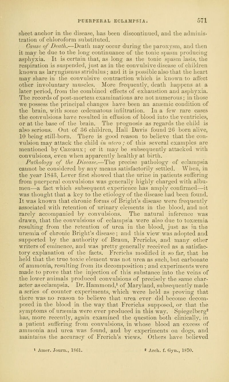 sheet anchor in the disease, has been discontinued, and the adminis- tration of chloroform substituted. Cause of Death.—Death may occur during the parox3^sm, and then it may be due to the h)ng continuance of the tonic spasm producing asphyxia. It is certain that, as long as the tonic spasm lasts, the respiration is suspended, just as in the convulsive disease of children known as laryngismus stridulus; and it is possible also that the heart may share in the convulsive contraction which is known to affect other involuntary muscles. More frequently, death happens at a later period, from the combined effects of exhaustion and asphj^xia. The records of post-mortem examinations are not numerous; in those we possess the principal changes have been an anaemic condition of the brain, with some oedematous infiltration. In a few rare cases the convulsions have resulted in effusion of blood into the ventricles, or at the base of the brain. The prognosis as regards the child is also serious. Out of 36 children, Hall Davis found 26 born alive, 10 being still-born. There is good reason to believe that the con- vulsion may attack the child in utero ; of this several examples are mentioned by Cazeaux; or it may be subsequently attacked with convulsions, even when apparently healthy at birth. Pathology of the Disease.—The precise pathology of eclampsia cannot be considered by any means satisfactorily settled. When, in the year 184:3, Lever first showed that the urine in patients suffering from puerperal convulsions was generally highly charged with albu- men—a fact which subsequent experience has amply confirmed—it was thought that a key to the etiology of the disease had been found. It was known that chronic fornis of Bright's disease were frequently associated with retention of urinary elements in the blood, and not rarely accompanied by convulsions. The natural inference As^as drawn, that the convulsions of eclampsia Avere also due to toxaemia resulting from the retention of urea in the blood, just as in the uraemia of chronic Bright's disease; and this view was adopted and supported by the authority of Braun, Frerichs, and many other writers of eminence, and was pretty generally received as a satisfac- tory explanation of the facts. Frerichs modified it so far, that he held that the true toxic element was not urea as such, but carbonate of ammonia, resulting from its decomposition ; and experiments were made to prove that the injection of this substance into the veins of the lower animals produced convulsions of precisely the same char- acter as eclampsia. Dr. Hammond,* of Maryland, subsequently made a series of counter experiments, which were held as proving that there was no reason to believe that urea ever did become decom- posed in the blood in the way that Frerichs supposed, or that the symptoms of uraemia were ever produced in this way. Spiegelberg^ has, more recently, again examined the question both clinically, in a patient suffering from convulsions, in whose blood an excess of ammonia and urea was found, and by experiments on dogs, and maintains the accuracy of Frerich's views. Others have believed I Amer. Journ., 18G1. 2 Arch. f. Gyn,, 1870.