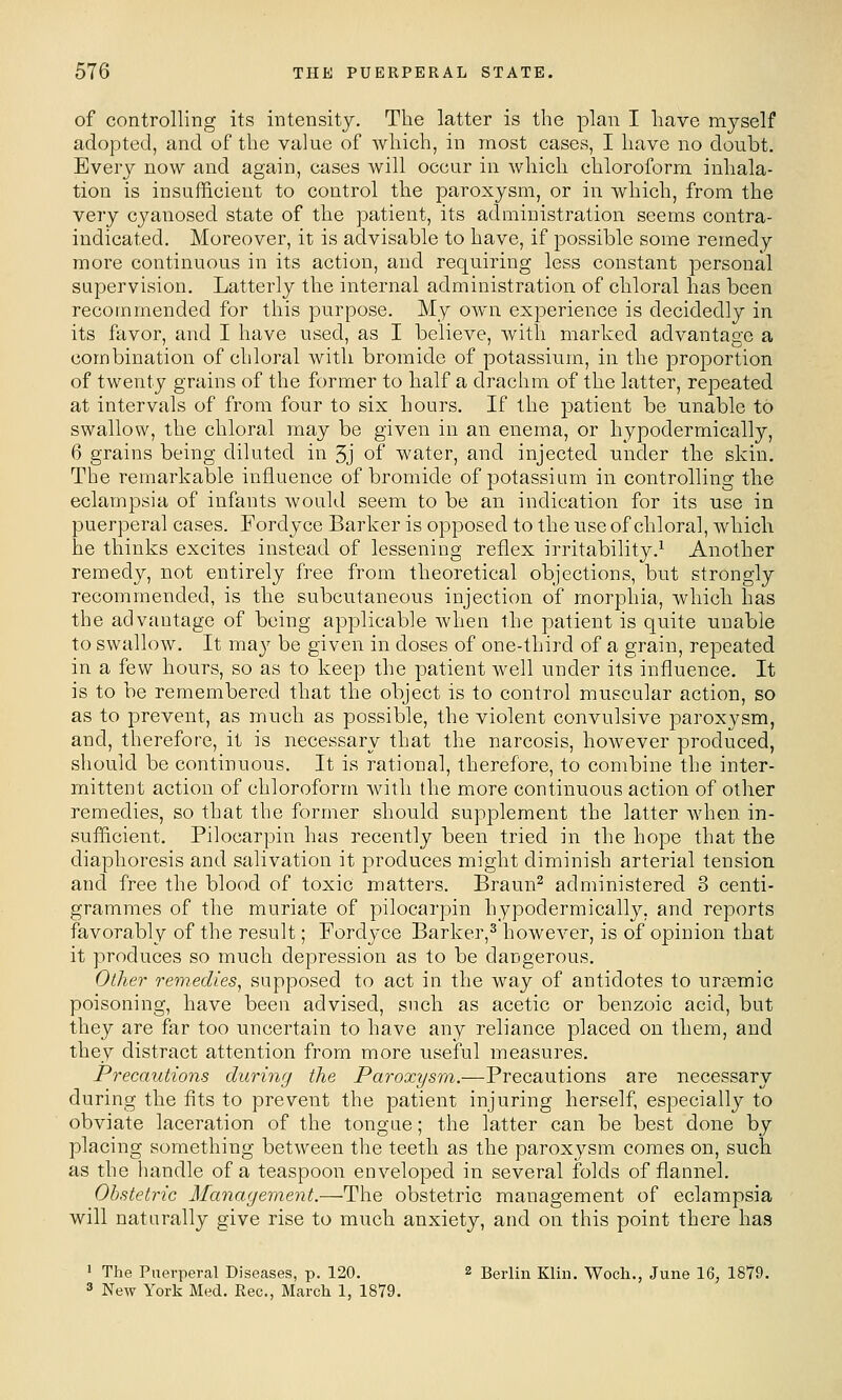 of controlling its intensity. The latter is the plan I have myself adopted, and of the value of which, in most cases, I have no doubt. Every now and again, cases will occur in which chloroform inhala- tion is insufficient to control the paroxysm, or in which, from the very cyanosed state of the patient, its administration seems contra- indicated. Moreover, it is advisable to have, if possible some remedy more continuous in its action, and requii^ing less constant personal supervision. Latterly the internal administration of chloral has been recommended for this purpose. My own experience is decidedly in its favor, and I have used, as I believe, with marked advantage a combination of chloral with bromide of potassium, in the proportion of twenty grains of the former to half a drachm of the latter, repeated at intervals of from four to six hours. If the jD^tient be unable to swallow, the chloral may be given in an enema, or hypodermically, 6 grains being diluted in 5j of water, and injected under the skin. The remarkable influence of bromide of potassium in controlling the eclampsia of infants would seem to be an indication for its use in puerperal cases. Fordyce Barker is opposed to the use of chloral, which he thinks excites instead of lessening reflex irritability.'^ Another remedy, not entirely free from theoretical objections, but strongly recommended, is the subcutaneous injection of morphia, which has the advantage of being applicable when the patient is quite unable to swallow. It may be given in doses of one-third of a grain, repeated in a few hours, so as to keep the patient well under its influence. It is to be remembered that the object is to control muscular action, so as to prevent, as much as possible, the violent convulsive paroxysm, and, therefore, it is necessary that the narcosis, however produced, should be continuous. It is rational, therefore, to combine the inter- mittent action of chloroform with the more continuous action of other remedies, so that the former should supplement the latter when in- sufficient. Pilocarpin has recently been tried in the hope that the diaphoresis and salivation it produces might diminish arterial tension and free the blood of toxic matters. Braun^ administered 3 centi- grammes of the muriate of pilocai'pin hypodermically, and reports favorably of the result; Fordyce Barker,^ however, is of opinion that it produces so much depression as to be dangerous. Other remedies^ supposed to act in the way of antidotes to urc^mic poisoning, have been advised, such as acetic or benzoic acid, but they are far too uncertain to have any reliance placed on them, and they distract attention from more useful measures. Precautions during the Paroxysm.—Precautions are necessary during the fits to prevent the patient injuring herself, especially to obviate laceration of the tongue; the latter can be best done by placing something between the teeth as the paroxysm comes on, such as the handle of a teaspoon enveloped in several folds of flannel. Obstetric Management.—The obstetric management of eclampsia will naturally give rise to much anxiety, and on this point there has ' The Puerperal Diseases, p. 120. 2 Berlin Klin, Wocli., June 16, 1879. 3 New York Med. Rec, March 1, 1879.