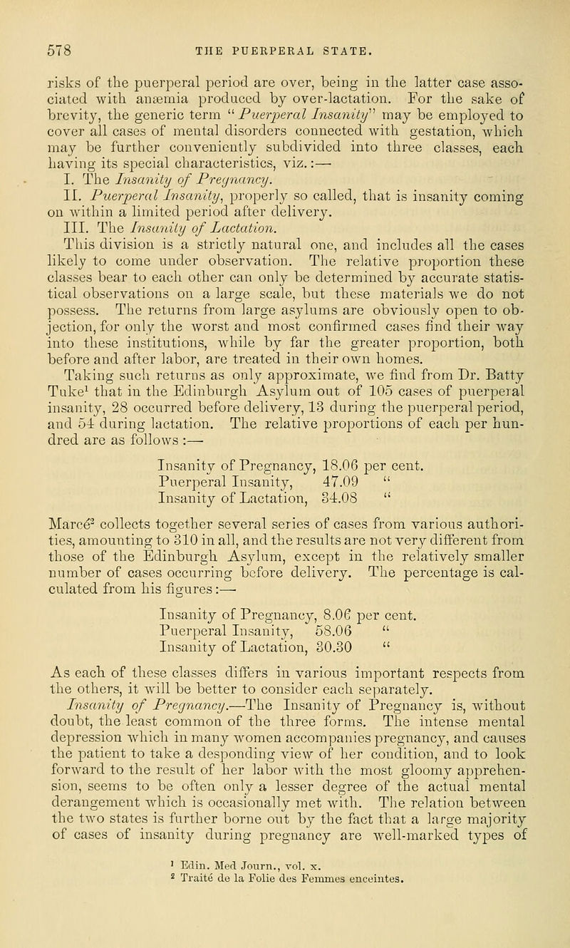 risks of the puerperal period are over, being in the latter case asso- ciated with anaemia produced by over-lactation. For the sake of brevity, the generic term '■'• Puer-peral Insanity''^ may be emploj^ed to cover all cases of mental disorders connected with gestation, which may be further conveniently subdivided into three classes, each having its special characteristics, viz.:— I. The Insanity of Pregnancy. II. Puerperal Insanity^ properly so called, that is insanity coming on within a limited period after delivery. III. The Insanity of Lactation. This division is a strictly natural one, and includes all the cases likely to come under observation. The relative proportion these classes bear to each other can only be determined by accurate statis- tical observations on a large scale, but these materials we do not possess. The returns from large asylums are obviously open to ob- jection, for only the worst and most confirmed cases find their way into these institutions, while by far the greater proportion, both before and after labor, are treated in their own homes. Taking such returns as only approximate, we find from Dr. Batty Tuke^ that in the Edinburgh Asylum out of 105 cases of puerperal insanity, 28 occurred before delivery, 13 during the puerperal period, and 51 during lactation. The relative proportions of each per hun- dred are as follows :— Insanity of Pregnancy, 18.06 per cent. Puerperal Insanity, 47.09  Insanity of Lactation, 34.08  Marce^ collects together several series of cases from various authori- ties, amounting to 310 in all, and the results are not very different from those of the Edinburgh Asylum, except in the relatively smaller number of cases occurring before delivery. The percentage is cal- culated from his fissures:—• Insanity of Pregnancy, 8,06 per cent. Puerperal Insanity, 58.06  Insanity of Lactation, 30.30  As each, of these classes differs in various important respects from the others, it will be better to consider each separately. Insanity of Pregnancy.—The Insanity of Pregnancy is, without doubt, the least common of the three forms. The intense mental depression which in many women accompanies pregnancy, and causes the jjatient to take a desponding view of her condition, and to look forward to the result of her labor with the most gloomy apprehen- sion, seems to be often only a lesser degree of the actual mental derangement which is occasionally met with. The relation between the two states is further borne out by the fact that a large majority of cases of insanity during pregnancy are well-marked types of ' Edin. Med Journ., vol. x. 2 Traite de la Folie des Femmes enceintes.