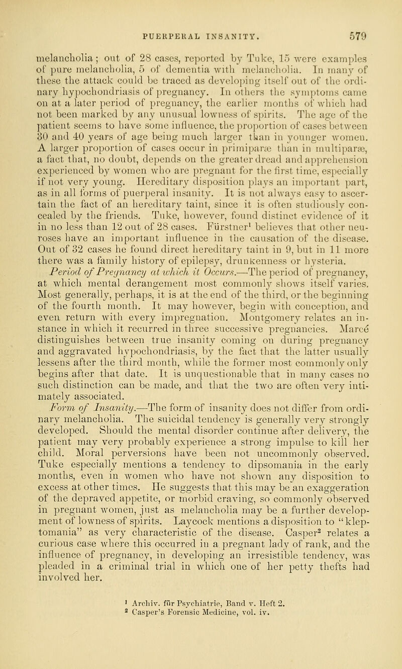 melancholia; out of 28 cases, reported by Tuke, 15 were examples of pure melancholia, 5 of dementia with melancholia. In many of these the attack could be traced as developing itself out of the ordi- nary hypochondriasis of pregnancy. In others the symptoms came on at a later period of pregnancy, the earlier months of which had not been marked by any unusual lowness of spirits. The age of the patient seems to have some influence, the proportion of cases between 30 and 40 years of age being much larger tkan in younger women. A larger proportion of cases occur in primiparae than in multiparas, a fact that, no doubt, depends on the greater dread and apprehension experienced by women who are pregnant for the first time, especially if not very young. Hereditary disposition plays an important part, as in all Ibrms of puerperal insanity. It is not always easy to ascer- tain the fact of an hereditary taint, since it is often studiously con- cealed by the friends. Tuke, however, found distinct evidence of it in no less than 12 out of 28 cases. Fiirstner* believes that other neu- roses have an important influence in the causation of the disease. Out of 32 cases he found direct hereditary taint in 9, but in 11 more there was a family history of epilepsy, drunlcenness or hysteria. Period of Prey nancy ativhich it Occurs.—The period of pregnancy, at which mental derangement most comraonl}^ shows itself varies. Most generally, perhaps, it is at the end of the third, or the beginning of the fourth month. It may however, begin with conception, and even return with every impregnation. Montgomery relates an in- stance in which it reciirred in three successive pregnancies. Marce distinguishes between true insanity coming on during pregnancy and aggravated hypochondriasis, by the fact that the latter usually lessens after the third month, while the former most commonly only begins after that date. It is unquestionable that in many cases no such distinction can be made, and that the two are often very inti- mately associated. Form of Insanity.—^The form of insanity does not differ from ordi- nary melancholia. The suicidal tendency is generally \erj strongly developed. Should the mental disorder continue after delivery, the patient may very probably experience a strong impulse to kill her child. Moral perversions have been not uncommonly observed. Tuke especially mentions a tendency to dipsomania in the early months, even in women who have not shown any disposition to excess at other times. He suggests that this may be an exaggeration of the depraved appetite, or morbid craving, so commonly observed in pregnant women, just as melancholia may be a further develop- ment of lowness of spirits. Laycock mentions a disposition to  klep- tomania as very characteristic of the disease. Casper^ relates a curious case where this occurred in a pregnant lady of rank, and the influence of pregnancy, in developing an irresistible tendency, was pleaded in a criminal trial in which one of her petty thefts had involved her. ' Arcliiv. fur Psycliiatrie, Band v. Heft 2.