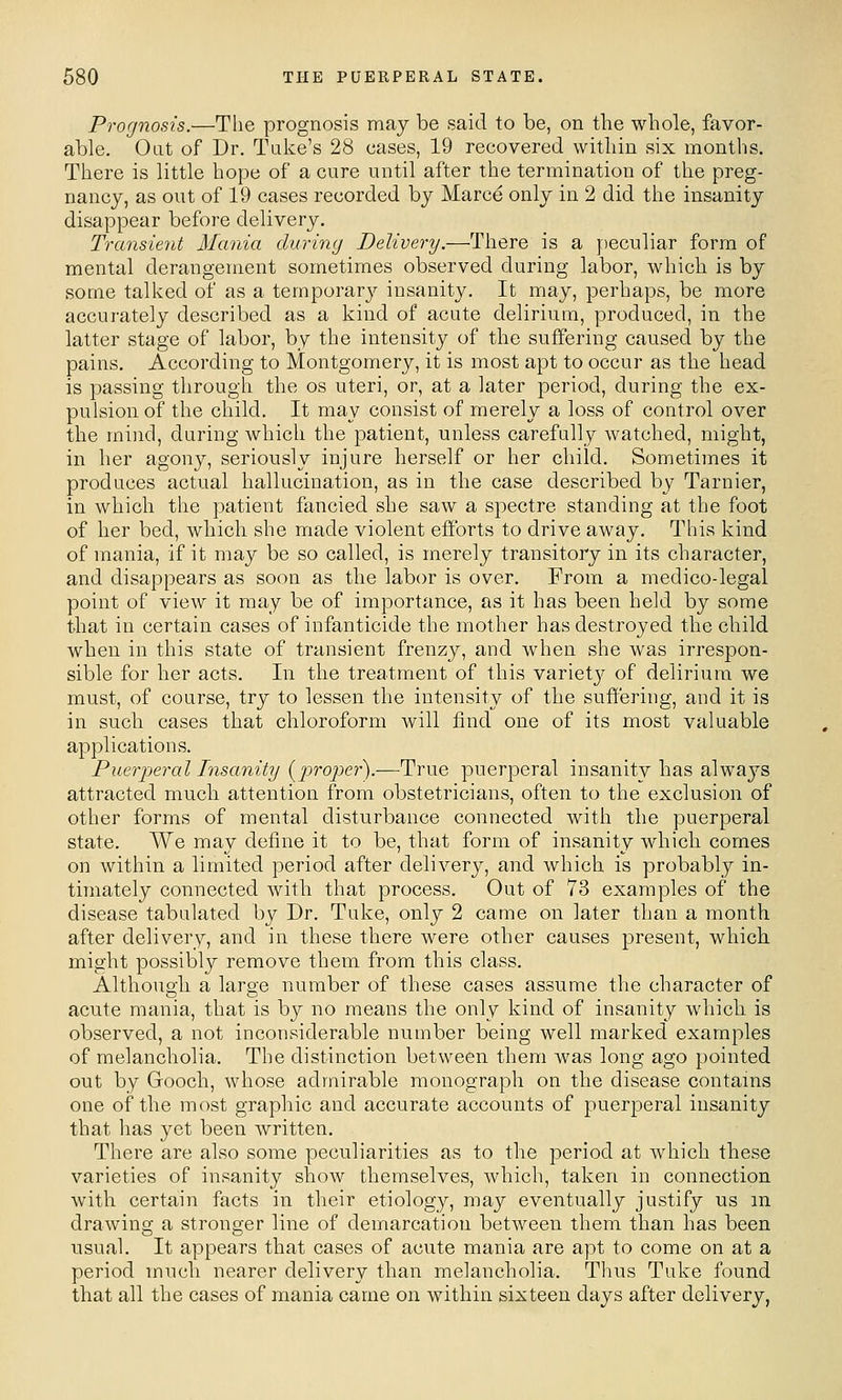 Prognosis.—The prognosis may be said to be, on the whole, favor- able. Out of Dr. Take's 28 cases, 19 recovered within six months. There is little hope of a cure until after the termination of the preg- nancy, as out of 19 cases recorded by Marce only in 2 did the insanity disappear before delivery. Transient Mania during Delivery.—There is a peculiar form of mental derangement sometimes observed during labor, wliich is by some talked of as a temporarj^ insanity. It may, perhaps, be more accurately described as a kind of acute delirium, produced, in the latter stage of labor, by the intensity of the suffering caused by the pains. According to Montgomery, it is most apt to occur as the head is passing through the os uteri, or, at a later period, during the ex- pulsion of the child. It may consist of merely a loss of control over the mind, during which the patient, unless carefully watched, might, in her agony, seriously injure herself or her child. Sometimes it produces actual hallucination, as in the case described by Tarnier, in which the patient fancied she saw a spectre standing at the foot of her bed, which she made violent efltbrts to drive away. This kind of mania, if it may be so called, is merely transitory in its character, and disappears as soon as the labor is over. From a medico-legal point of view it may be of importance, as it has been held by some that in certain cases of infanticide the mother has destroyed the child when in this state of transient frenzy, and when she was irrespon- sible for her acts. In the treatment of this varietj'' of delirium we must, of course, try to lessen the intensity of the suffering, and it is in such cases that chloroform will find one of its most valuable applications. Pueri-jeral Insanity (prope}').-—^True puerperal insanity has always attracted much attention from obstetricians, often to the exclusion of other forms of mental disturbance connected with the puerperal state. We may define it to be, that form of insanity which comes on within a limited period after delivery, and which is probably in- timately connected with that process. Out of 73 examples of the disease tabulated by Dr. Tuke, only 2 came on later than a month after delivery, and in these there were other causes present, which might possibly remove them from this class. Although a large number of these cases assume the character of acute mania, that is by no means the only kind of insanity which is observed, a not inconsiderable number being well marked examples of melancholia. The distinction between them was long ago pointed out by Gooch, whose admirable monograph on the disease contains one of the most graphic and accurate accounts of puerperal insanity that has yet been written. There are also some peculiarities as to the period at which these varieties of insanity show themselves, which, taken in connection with certain facts in their etiology, may eventually justify us m drawing a stronger line of demarcation between them than has been usual. It appears that cases of acute mania are apt to come on at a period much nearer delivery than melancholia. Thus Tuke found that all the cases of mania came on within sixteen days after delivery,