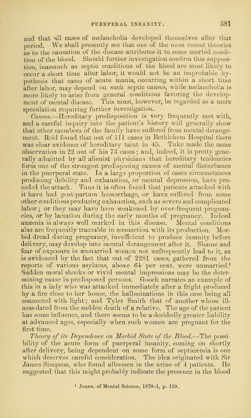 and tliat all cases of melancliolia developed themselves after that period. We shall presently see that one of the most recent theories as to the causation of the disease attributes it to some morbid condi- tion of the blood. Should further investigation conilrm this supposi- tion inasmuch as septic conditions of the blood are most likely to occur a short time after labor, it would not be an improbable hy- pothesis that cases of acute mania, occurring within a short time after labor, may depend on such septic causes, while melancholia is more likely to arise from general conditions favoring the develop- ment of mental disease. This must, however, be regarded as a mere speculation requiring further investigation. Causes.—flereditary predisposition is very frequently met with, and a careful inquiry into the patient's history will generally show- that other members of the family have suffered from mental derange- ment. Esid found that out of 111 cases in Bethlehem Hospital there was clear evidence of hereditary taint in 45. Tuke made the same observation in 22 out of his 73 cases; and, indeed, it is pretty gene- rally admitted by all alienist physicians that hereditary tendencies form one of the strongest predisposing causes of mental disturbance in the puerperal state. In a larga proportion of cases circumstances producing debility and exhaustion, or mental depression, have pre- ceded the attack. Tiius it is often found that patients attacked with it have had post-partum. hemorrhage, or have suffered from some other conditions producing exhaustion, such as severe and complicated labor ; or they may have been weakened by over-frequent pregnan- cies, or by lactation during the early months of pregnancy. Indeed anaemia is always well marked in this disease. Mental conditions also are frequently traceable in connection with its production. Mor- bid dread during pregnancy, insufficient to ])roduce insanity before delivery, may develop into mental derangement after it. Shame and fear of exposure in unmarried women not unfrequently lead to it, as is evidenced by the fact that out of 2281 cases, gathered from the reports of various asylums, above 64 per cent, were unmarried.^ Sudden moral shocks or vivid mental impressions may be the deter- mining cause in predisposed persons. Gooch narrates an example of this in a lady who was attacked immediately after a fright produced by a fire close to her house, the hallucinations in this case being all connected with light; and Tyler Smith that of another whose ill- ness dated from the sudden death of a relative. The age of the patient has some influence, and there seems to be a decidedl}^ greater liability at advanced ages, especially when such women are pregnant for the first time. Theory of its Dependence on Morhid State of the Blood.—The possi- bility of the acute form of puerperal insanity, coming on shortly after delivery, being dependent on some form of septicasmia is one which deserves careful consideration. The idea originated with Sir James Simpson, who found albumen in the urine of 4 patients. He suggested that this might probably indicate the presence in the blood 1 Journ. of Mental Science, 1870-1, p. 159.