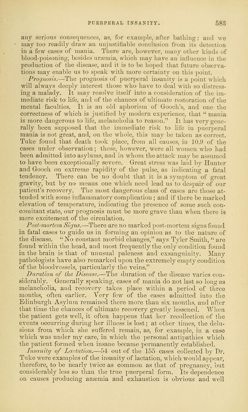 any serious consequences, as, for example, after bathing: and we may too readily draw an unjustifiable conclusion from its detection in a few cases of mania. There are, however, many other kinds of blood-poisoning, besides urtemia, which may have an influence in the production of the disease, and it is to be hoped that future observa- tions may enable us to speak with more certainty on this point. Prognosis.—The prognosis of puerperal insanity is a point which will always deeply interest those who have to deal with so distress- ing a malady. It may resolve itself into a consideration of the im- mediate risk to life, and of the chances of ultimate restoration of the mental faculties. It is an old aphorism of Grooch's, and one the correctness of which is justified by modern experience, that  mania is more dangerous to life, melancholia to reason. It has yqtj gene- rally been supposed that the immediate risk to life in puerperal mania is not great, and, on the whole, this may be taken as correct. Tuke found that death took place, from all causes, in 10.9 of the cases under observation; these, however, were all women who had been admitted into asylums, and in whom the attack mav be assumed to have been exceptionally severe. Great stress was laid by Hunter and Gooch on extreme rapidity of the pulse, as indicating a fatal tendency. There can be no doubt that it is a symptom of great gravity, but by no means one which need lead us to despair of our patient's recovery. The most dangerous class of cases are those at- tended with some inflammatory complication ; and if there be marked elevation of temperature, indicating the presence of some such con- comitant state, our prognosis must be more grave than when there is mere excitement of the circulation. Post-mortem Signs.—There are no marked post-mortem signs found in fatal cases to guide us in forming an opinion as to the nature of the disease.  No constant morbid changes, says Tyler Smith,  are found within the head, and most frequently the only condition found in the brain is that of unusual paleness and exsanguinitv. Many jDathologists have also remarked upon the extremely empty condition of the bloodvessels, particularly the veins. Duration of the Disease.—The duration of the disease varies con- siderably. Generally speaking, cases of mania do not last so long as melancholia, and recovery takes place Avithin a period of three months, often earlier, Yery few of the cases admitted into the Edinburgh Asylum remained there more than six months, and after that time the chances of ultimate recovery greatly lessened. When the patient gets well, it often happens that her recollection of the events occurring during her illness is lost; at other times, the delu- sions from which she suffered remain, as, for example, in a case whicli was under my care, in which the personal antipathies which the patient formed when insane became permanently established. Insanity of Lactation.—54: out of the 155 cases collected by Dr. Tuke Avere examples of the insanity of lactation, which would appear, therefore, to be nearly twice as common as that of pregnancy, but considerably less so than the true puerperal form. Its dependence on causes producing antemia and exhaustion is obvious and well